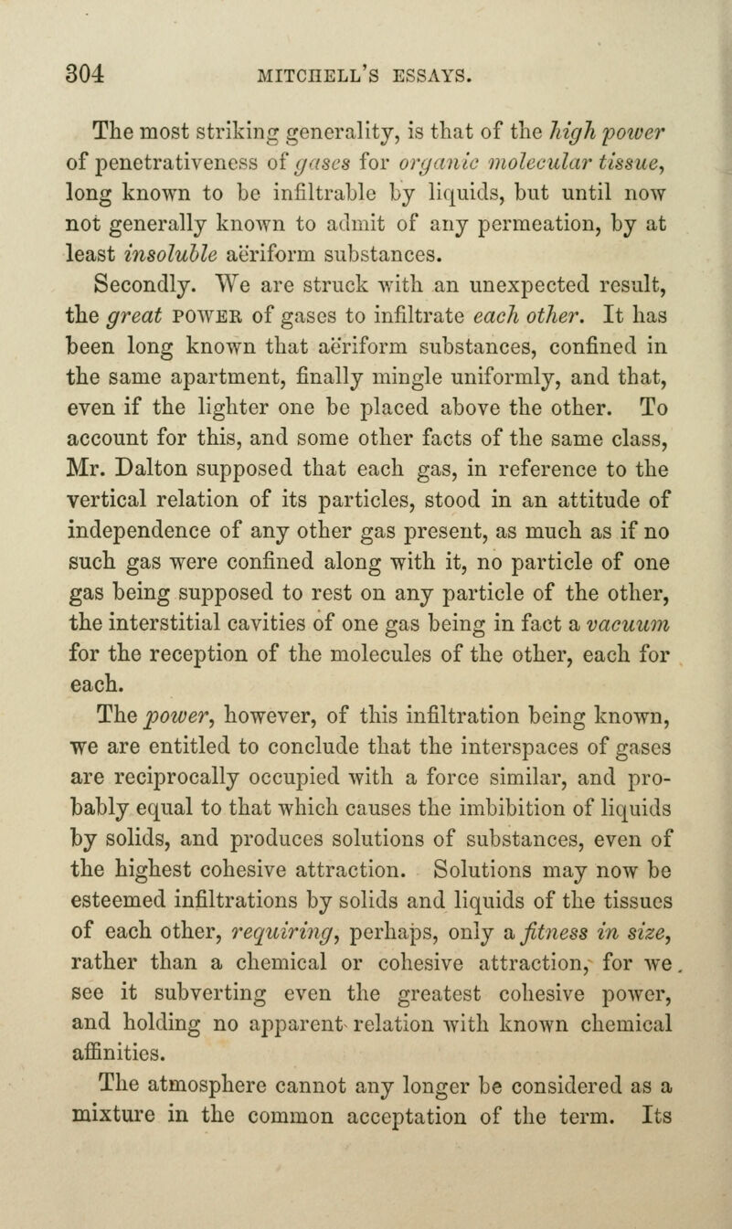 The most striking generality, is that of the high power of penetrativeness of gases for organic molecular tissue^ long known to be infiltrable by liquids, but until now not generally known to admit of any permeation, by at least insoluble aeriform substances. Secondly. We are struck with an unexpected result, the great power of gases to infiltrate each other. It has been long known that aeriform substances, confined in the same apartment, finally mingle uniformly, and that, even if the lighter one be placed above the other. To account for this, and some other facts of the same class, Mr. Dalton supposed that each gas, in reference to the vertical relation of its particles, stood in an attitude of independence of any other gas present, as much as if no such gas were confined along with it, no particle of one gas being supposed to rest on any particle of the other, the interstitial cavities of one gas being in fact a vacuum for the reception of the molecules of the other, each for each. The power^ however, of this infiltration being known, we are entitled to conclude that the interspaces of gases are reciprocally occupied with a force similar, and pro- bably equal to that which causes the imbibition of liquids by solids, and produces solutions of substances, even of the highest cohesive attraction. Solutions may now be esteemed infiltrations by solids and liquids of the tissues of each other, requiring^ perhaps, only ^fitness in size, rather than a chemical or cohesive attraction, for we. see it subverting even the greatest cohesive power, and holding no apparent relation with known chemical affinities. The atmosphere cannot any longer be considered as a mixture in the common acceptation of the term. Its