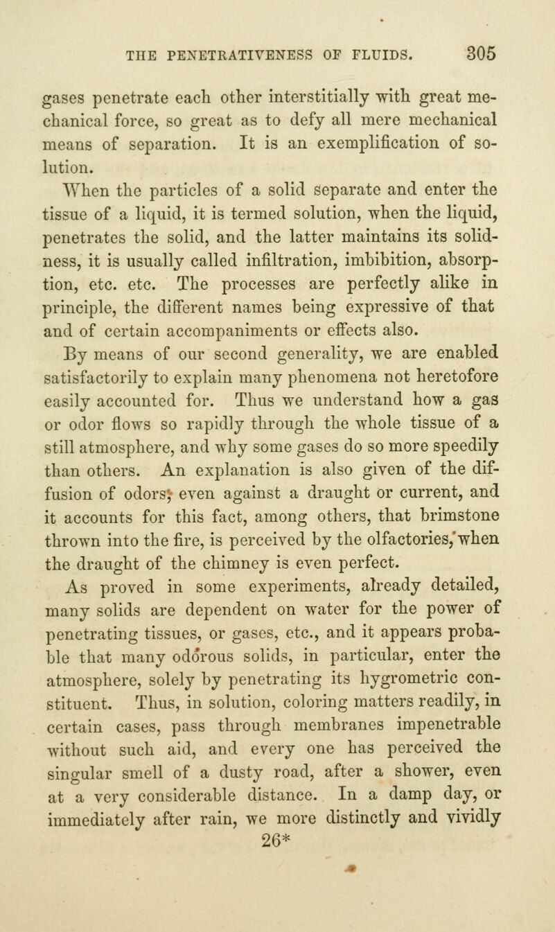 gases penetrate each other interstitially with great me- chanical force, so great as to defy all mere mechanical means of separation. It is an exemplification of so- lution. When the particles of a solid separate and enter the tissue of a liquid, it is termed solution, when the liquid, penetrates the solid, and the latter maintains its solid- ness, it is usually called infiltration, imbihition, absorp- tion, etc. etc. The processes are perfectly alike in principle, the different names being expressive of that and of certain accompaniments or efi'ects also. By means of our second generality, we are enabled satisfactorily to explain many phenomena not heretofore easily accounted for. Thus we understand how a gas or odor flows so rapidly through the whole tissue of a still atmosphere, and why some gases do so more speedily than others. An explanation is also given of the dif- fusion of odors;- even against a draught or current, and it accounts for this fact, among others, that brimstone thrown into the fire, is perceived by the olfactories,'when the draught of the chimney is even perfect. As proved in some experiments, already detailed, many solids are dependent on water for the power of penetrating tissues, or gases, etc., and it appears proba- ble that many odorous solids, in particular, enter the atmosphere, solely by penetrating its hygrometric con- stituent. Thus, in solution, coloring matters readily, in certain cases, pass through membranes impenetrable without such aid, and every one has perceived the singular smell of a dusty road, after a shower, even at a very considerable distance. In a damp day, or immediately after rain, we more distinctly and vividly 26*