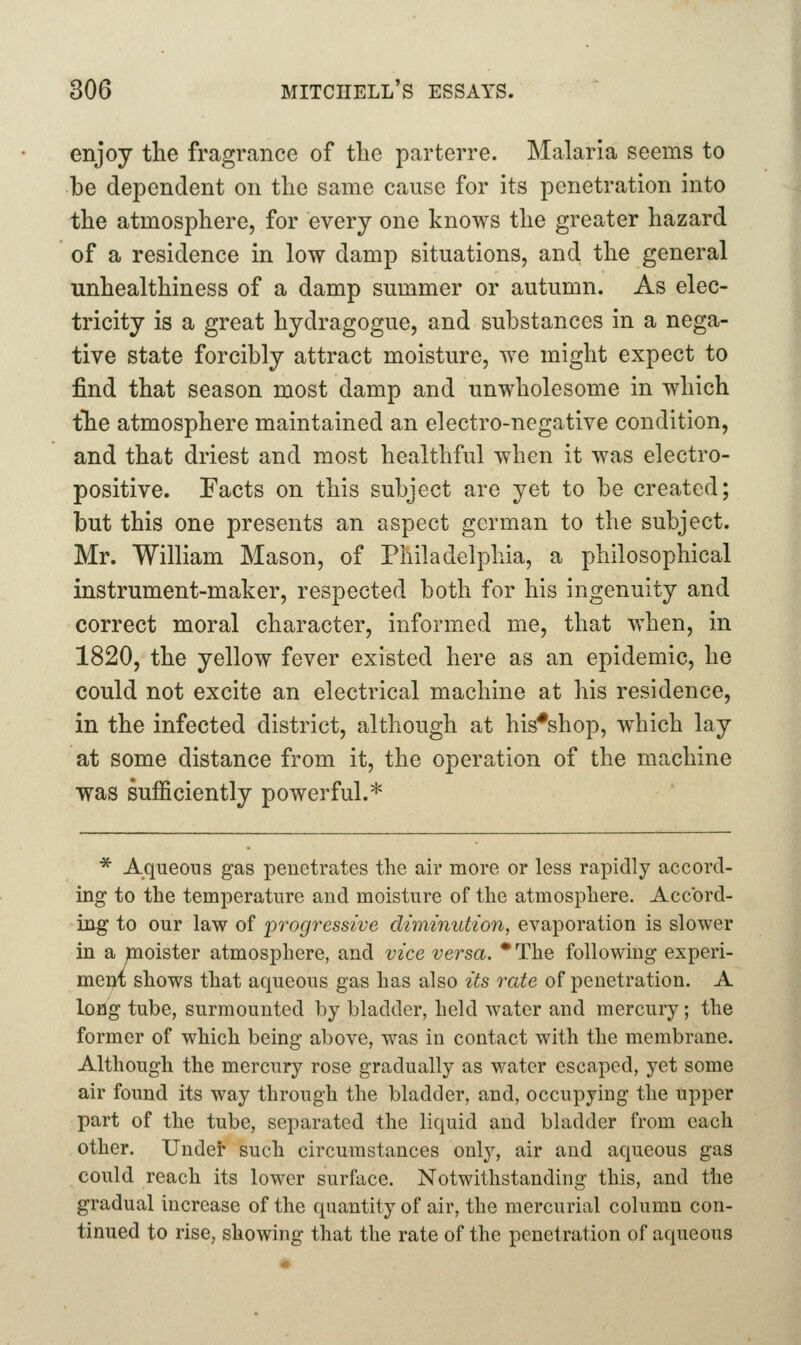 enjoy the fragrance of tlie parterre. Malaria seems to be dependent on the same cause for its penetration into the atmosphere, for every one knows the greater hazard of a residence in low damp situations, and the general unhealthiness of a damp summer or autumn. As elec- tricity is a great hydragogue, and substances in a nega- tive state forcibly attract moisture, we might expect to find that season most damp and unwholesome in which tTie atmosphere maintained an electro-negative condition, and that driest and most healthful when it was electro- positive. Facts on this subject are yet to be created; but this one presents an aspect german to the subject. Mr. William Mason, of Philadelphia, a philosophical instrument-maker, respected both for his ingenuity and correct moral character, informed me, that when, in 1820, the yellow fever existed here as an epidemic, he could not excite an electrical machine at his residence, in the infected district, although at his*shop, w^hich lay at some distance from it, the operation of the machine was sufficiently powerful.* * Aqueous gas penetrates the air more or less rapidly accord- ing to the temperature and moisture of the atmosphere. Accord- ing to our law of progressive diminution, evaporation is slower in a moister atmosphere, and vice versa. •The following experi- mem shows that aqueous gas has also its rate of penetration. A long tube, surmounted by bladder, held water and mercury; the former of which being above, was in contact with the membrane. Although the mercury rose gradually as water escaped, yet some air found its way through the bladder, and, occupying the upper part of the tube, separated the liquid and bladder from each other. Undet such circumstances only, air and aqueous gas could reach its lower surface. Notwithstanding this, and the gradual increase of the quantity of air, the mercurial column con- tinued to rise, showing that the rate of the penetration of aqueous