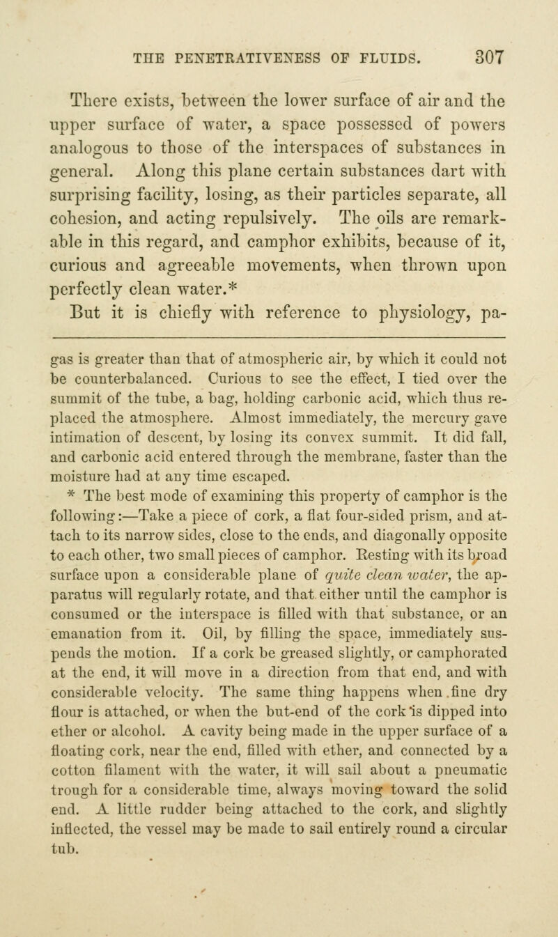 There exists, between the lower surface of air and the upper surface of water, a space possessed of powers analogous to those of the interspaces of substances in general. Along this plane certain substances dart with surprising facility, losing, as their particles separate, all cohesion, and acting repulsively. The oils are remark- able in this regard, and camphor exhibits, because of it, curious and agreeable movements, when thrown upon perfectly clean water.* But it is chiefly with reference to physiology, pa- gas is greater than that of atmospheric air, by which it could not be counterbalanced. Curious to see the effect, I tied over the summit of the tube, a bag, holding carbonic acid, which thus re- placed the atmosphere. Almost immediately, the mercury gave intimation of descent, by losing its convex summit. It did fall, and carbonic acid entered through the membrane, faster than the moisture had at any time escaped. * The best mode of examining this property of camphor is the following:—Take a piece of cork, a flat four-sided prism, and at- tach to its narrow sides, close to the ends, and diagonally opposite to each other, two small pieces of camphor. Eesting with its broad surface upon a considerable plane of quite clean ivcUer, the ap- paratus will regularly rotate, and that either until the camphor is consumed or the interspace is filled with that substance, or an emanation from it. Oil, by filling the space, immediately sus- pends the motion. If a cork be greased slightly, or camphorated at the end, it will move in a direction from that end, and with considerable velocity. The same thing happens when .fine dry flour is attached, or when the but-end of the cork is dipped into ether or alcohol. A cavity being made in the upper surface of a floating cork, near the end, filled with ether, and connected by a cotton filament with the water, it will sail about a pneumatic trough for a considerable time, always moving toward the solid end. A little rudder being attached to the cork, and slightly inflected, the vessel may be made to sail entirely round a circular tub.