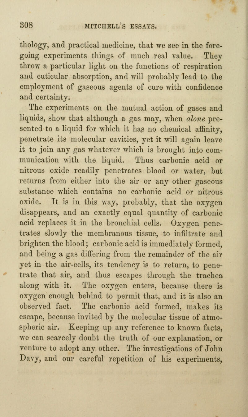 thologj, and practical medicine, that we see in the fore- going experiments things of much real value. They throw a particular light on the functions of respiration and cuticular absorption, and will probably lead to the employment of gaseous agents of cure with confidence and certainty. The experiments on the mutual action of gases and liquids, show that although a gas may, when alone pre- sented to a liquid for which it ha^ no chemical affinity, penetrate its molecular cavities, yet it will again leave it to join any gas whatever which is brought into com- munication with the liquid. Thus carbonic acid or nitrous oxide readily penetrates blood or water, but returns from either into the air or any other gaseous substance which contains no carbonic acid or nitrous oxide. It is in this way, probably, that the oxygen disappears, and an exactly equal quantity of carbonic acid replaces it in the bronchial cells. Oxygen pene- trates slowly the membranous tissue, to infiltrate and brighten the blood; carbonic acid is immediately formed, and being a gas difi*ering from the remainder of the air yet in the air-cells, its tendency is to return, to pene- trate that air, and thus escapes through the trachea along with it. The oxygen enters, because there is oxygen enough behind to permit that, and it is also an observed fact. The carbonic acid formed, makes its escape, because invited by the molecular tissue of atmo- spheric air. Keeping up any reference to known facts, we can scarcely doubt the truth of our explanation, or venture to adopt any other. The investigations of John Davy, and our careful repetition of his experiments,