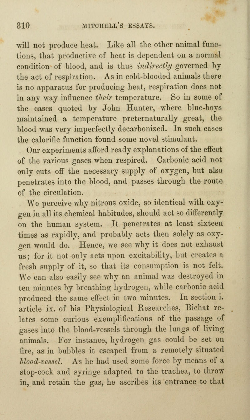 will not produce heat. Like all the other animal func- tions, that productive of heat is dependent on a normal condition of blood, and is thus indirectly governed by the act of respiration. As in cold-blooded animals there is no apparatus for producing heat, respiration does not in any way influence their temperature. So in some of the cases quoted by John Hunter, where blue-boys maintained a temperature preternaturally great, the blood was very imperfectly decarbonized. In such cases the calorific function found some novel stimulant. Our experiments afford ready explanations of the effect of the various gases when respired. Carbonic acid not only cuts off the necessary supply of oxygen, but also penetrates into the blood, and passes through the route of the circulation. We perceive why nitrous oxide, so identical with oxy- gen in all its chemical habitudes, should act so differently on the human system. It penetrates at least sixteen times as rapidly, and probably acts then solely as oxy- gen would do. Hence, we see why it does not exhaust us; for it not only acts upon excitabihty, but creates a fresh supply of it, so that its consumption is not felt. We can also easily see why an animal was destroyed in ten minutes by breathing hydrogen, while carbonic acid produced the same effect in two minutes. In section i. article ix. of his Physiological Researches, Bichat re- lates some curious exemplifications of the passage of gases into the blood-vessels through the lungs of living animals. For instance, hydrogen gas could be set on fire, as in bubbles it escaped from a remotely situated blood-vessel. As he had used some force by means of a stop-cock and syringe adapted to the trachea, to throw in, and retain the gas, he ascribes its entrance to that
