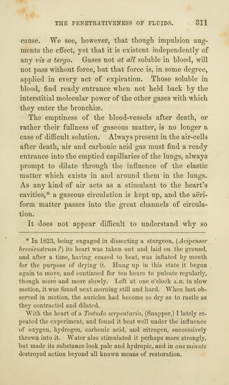 cause. We see, however, that though impulsion aug- ments the effect, yet that it is existent independently of any vis a tergo. Gases not at all soluble in blood, will not pass without force, but that force is, in some degree, applied in every act of expiration. Those soluble in blood, find ready entrance when not held back by the interstitial molecular power of the other gases with which they enter the bronchi^e. The emptiness of the blood-vessels after death, or rather their fullness of gaseous matter, is no longer a case of difficult solution. Always present in the air-cells after death, air and carbonic acid gas must find a ready entrance into the emptied capillaries of the lungs, always prompt to dilate through the influence of the elastic matter which exists in and around them in the lungs. As any kind of air acts as a stimulant to the heart's cavities,* a gaseous circulation is kept up, and the aeri- form matter passes into the great channels of circula- tion. It does not appear difficult to understand why so * In 1823, being engaged in dissecting a sturgeon, [Acipenser hrevirostrum ?) its heart was taken out and laid on the ground, and after a time, having ceased to beat, was inflated by mouth for the purpose of drying it. Hung up in this state it began again to move, and continued for ten hours to pulsate regularly, though more and more slowly. Left at one o'clock a.m. in slow motion, it was found next morning still and hard. When last ob- served in motion, the auricles had become so dry as to rustle as they contracted and dilated. With the heart of a Testudo serpent aria, (Snapper,) I lately re- peated the experiment, and found it beat well under the influence of oxygen, hydrogen, carbonic acid, and nitrogen, successively thrown into it. Water also stimulated it perhaps more strongly, but made its substance look pale and hydropic, and in onernmuie destroyed action beyond all known means of restoration.