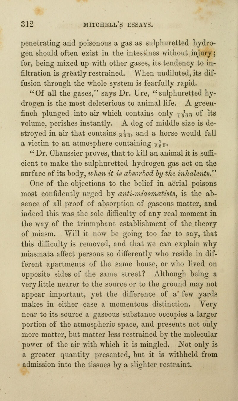 penetrating and poisonous a gas as sulphuretted hydro- gen should often exist in the intestines without injury; for, being mixed up with other gases, its tendency to in- filtration is greatly restrained. When undiluted, its dif- fusion through the whole system is fearfully rapid. Of all the gases, says Dr. Ure, sulphuretted hy- drogen is the most deleterious to animal life. A green- finch plunged into air which contains only yg^^o of its volume, perishes instantly. A dog of middle size is de- stroyed in air that contains gJo? ^^^ ^ horse would fall a victim to an atmosphere containing ^i^.  Dr. Chaussier proves, that to kill an animal it is suffi- cient to make the sulphuretted hydrogen gas act on the surface of its body, when it is absorbed by the inhalents. One of the objections to the belief in aerial poisons most confidently urged by anti-miasmatists, is the ab- sence of all proof of absorption of gaseous matter, and indeed this was the sole difficulty of any real moment in the way of the triumphant establishment of the theory of miasm. Will it now be going too far to say, that this difficulty is removed, and that we can explain why miasmata affect persons so differently who reside in dif- ferent apartments of the same house, or who lived on opposite sides of the same street? Although being a very little nearer to the source or to the ground may not appear important, yet the difference of a* few yards makes in either case a momentous distinction. Very near to its source a gaseous substance occupies a larger portion of the atmospheric space, and presents not only more matter, but matter kss restrained by the molecular power of the air with which it is mingled. Not only is a greater quantity presented, but it is withheld from admission into the tissues by a slighter restraint.