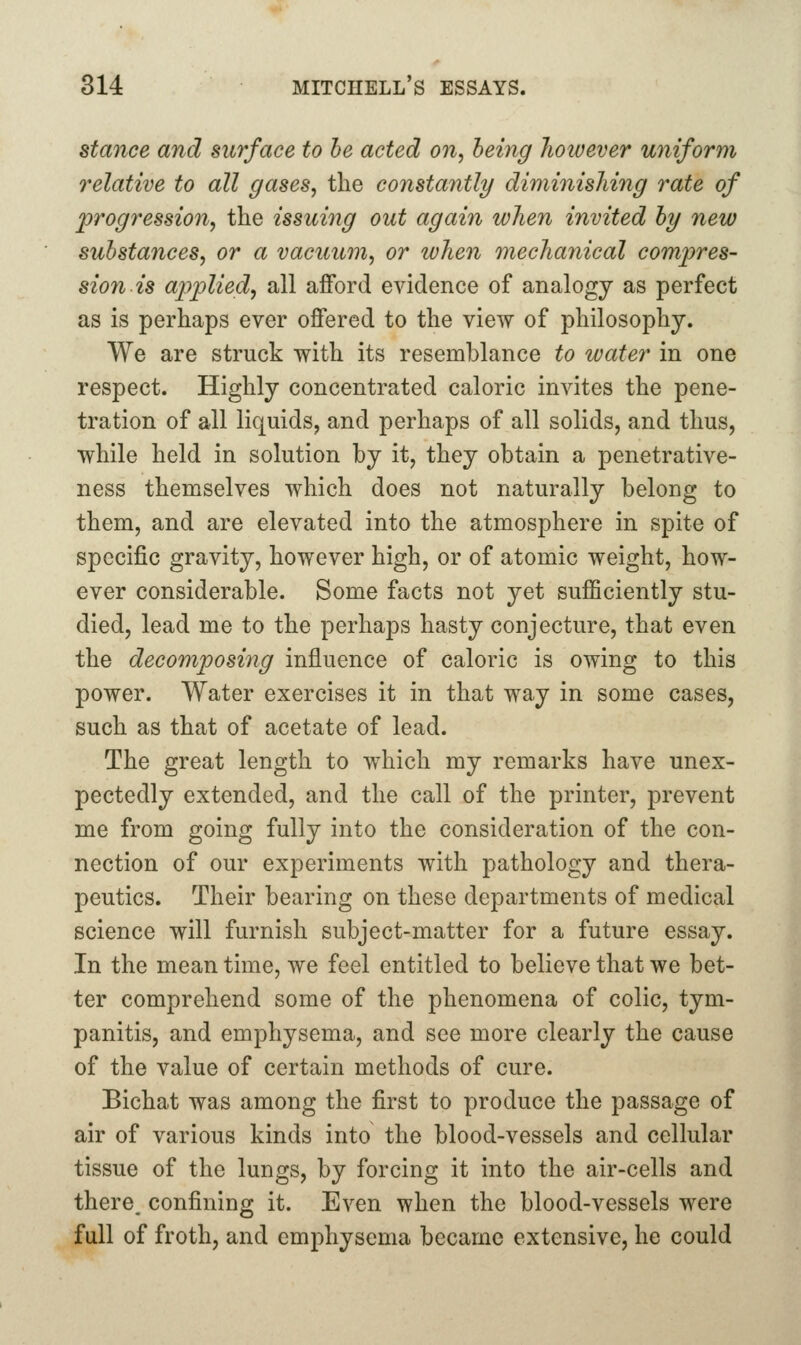 stance and surface to he acted on, being hoivever uniform relative to all gases, the constantly diminishing rate of jprogression, the issuing out again when invited hy new substances, or a vacuum, or lohen mechanical compres- sion is applied, all afford evidence of analogy as perfect as is perhaps ever offered to the view of philosophy. We are struck with its resemblance to water in one respect. Highly concentrated caloric invites the pene- tration of all liquids, and perhaps of all solids, and thus, while held in solution by it, they obtain a penetrative- ness themselves which does not naturally belong to them, and are elevated into the atmosphere in spite of specific gravity, however high, or of atomic weight, how- ever considerable. Some facts not yet sufficiently stu- died, lead me to the perhaps hasty conjecture, that even the decomposing influence of caloric is owing to this power. Water exercises it in that way in some cases, such as that of acetate of lead. The great length to which my remarks have unex- pectedly extended, and the call of the printer, prevent me from going fully into the consideration of the con- nection of our experiments with pathology and thera- peutics. Their bearing on these departments of medical science will furnish subject-matter for a future essay. In the mean time, we feel entitled to believe that we bet- ter comprehend some of the phenomena of colic, tym- panitis, and emphysema, and see more clearly the cause of the value of certain methods of cure. Bichat was among the first to produce the passage of air of various kinds into the blood-vessels and cellular tissue of the lungs, by forcing it into the air-cells and there, confining it. Even when the blood-vessels were full of froth, and emphysema became extensive, he could