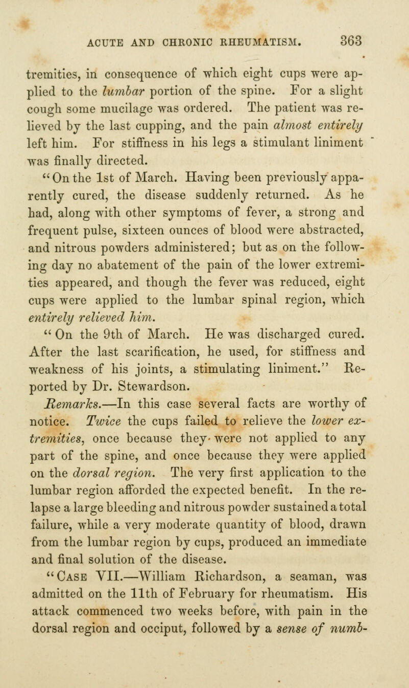 tremities, in consequence of which eight cups were ap- plied to the lumbar portion of the spine. For a slight cough some mucilage was ordered. The patient was re- lieved bj the last cupping, and the pain almost entirely left him. For stiffness in his legs a stimulant liniment was finally directed. On the 1st of March. Having been previously appa- rently cured, the disease suddenly returned. As he had, along with other symptoms of fever, a strong and frequent pulse, sixteen ounces of blood were abstracted, and nitrous powders administered; but as on the follow- ing day no abatement of the pain of the lower extremi- ties appeared, and though the fever was reduced, eight cups were applied to the lumbar spinal region, which eiitirely relieved him. On the 9th of March. He was discharged cured. After the last scarification, he used, for stiffness and weakness of his joints, a stimulating liniment. Re- ported by Dr. Stewardson. MernarJcs.—In this case several facts are worthy of notice. Twice the cups failed to relieve the lower ex- tremities, once because they- were not applied to any part of the spine, and once because they were applied on the dorsal region. The very first application to the lumbar region afforded the expected benefit. In the re- lapse a large bleeding and nitrous powder sustained a total failure, while a very moderate quantity of blood, drawn from the lumbar region by cups, produced an immediate and final solution of the disease. Case YII.—William Richardson, a seaman, was admitted on the 11th of February for rheumatism. His attack commenced two weeks before, with pain in the dorsal region and occiput, followed by a sense of numb-