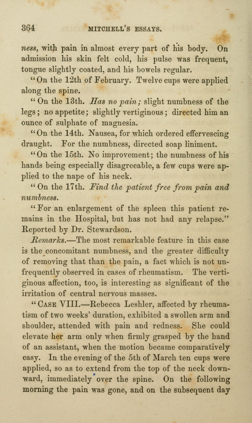 ness, with pain in almost every part of his body. On admission his skin felt cold, his pulse was frequent, tongue slightly coated, and his bowels regular. On the 12th of February. Twelve cups were applied along the spine. On the 13th. Has no 2^ain; slight numbness of the legs; no appetite; slightly vertiginous; directed him an ounce of sulphate of magnesia. On the 14th. Nausea, for which ordered effervescing draught. For the numbness, directed soap liniment. On the 15th. No improvement; the numbness of his hands being especially disagreeable, a few cups were ap- plied to the nape of his neck. On the 17th. Find the patient free from pain and numbness. For an enlargement of the spleen this patient re- mains in the Hospital, but has not had any relapse. Reported by Dr. Stewardson. Remarks,—The most remarkable feature in this case is the concomitant numbness, and the greater diflSculty of removing that than the pain, a fact which is not un- frequently observed in cases of rheumatism. The verti- ginous affection, too, is interesting as significant of the irritation of central nervous masses. Case VIII.—Rebecca Leshler, affected by rheuma- tism of two weeks' duration, exhibited a swollen arm and shoulder, attended with pain and redness. She could elevate her arm only when firmly grasped by the hand of an assistant, when the motion became comparatively easy. In the evening of the 5th of March ten cups were applied, so as to extend from the top of the neck down- ward, immediately over the spine. On the following morning the pain was gone, and on the subsequent day