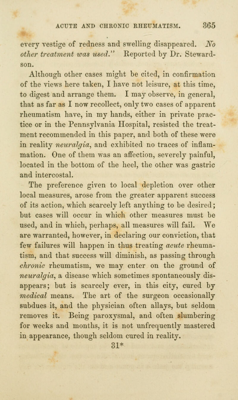 every vestige of redness and swelling disappeared. N'o other treatment was used.'' Reported by Dr. Steward- son. Although other cases might be cited, in confirmation of the views here taken, I have not leisure, at this time, to digest and arrange them. I may observe, in general, that as far as I now recollect, only two cases of apparent rheumatism have, in my hands, either in private prac- tice or in the Pennsylvania Hospital, resisted the treat- ment recommended in this paper, and both of these were in reality neuralgia, and exhibited no traces of inflam- mation. One of them was an afi'ection, severely painful, located in the bottom of the heel, the other was gastric and intercostal. The preference given to local depletion over other local measures, arose from the greater apparent success of its action, which scarcely left anything to be desired; but cases will occur in which other measures must be used, and in which, perhaps, all measures will fail. We are warranted, however, in declaring our conviction, that few failures will happen in thus treating acute rheuma- tism, and that success will diminish, as passing through chronie rheumatism, we may enter on the ground of neuralgia, a disease w^hich sometimes spontaneously dis- appears; but is scarcely ever, in this city, cured by medical means. The art of the surgeon occasionally subdues it, and the physician often allays, but seldom removes it. Being paroxysmal, and often slumbering for weeks and months, it is not unfrequently mastered in appearance, though seldom cured in reality. 31*