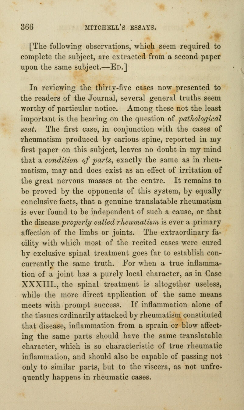 [The following observations, which seem required to complete the subject, are extracted from a second paper upon the same subject.—Ed.] In reviewing the thirty-five cases now presented to the readers of the Journal, several general truths seem worthy of particular notice. Among these not the least important is the bearing on the question of 'pathological seat. The first case, in conjunction with the cases of rheumatism produced by carious spine, reported in my first paper on this subject, leaves no doubt in my mind that a condition of parts, exactly the same as in rheu- matism, may and does exist as an effect of irritation of the great nervous masses at the centre. It remains to be proved by the opponents of this system, by equally conclusive facts, that a genuine translatable rheumatism is ever found to be independent of such a cause, or that the disease properly called rheumatism is ever a primary affection of the limbs or joints. The extraordinary fa- cility with which most of the recited cases were cured by exclusive spinal treatment goes far to establish con- currently the same truth. Eor when a true inflamma- tion of a joint has a purely local character, as in Case XXXIII., the spinal treatment is altogether useless, while the more direct application of the same means meets with prompt success. If inflammation alone of the tissues ordinarily attacked by rheumatism constituted that disease, inflammation from a sprain or blow affect- ing the same parts should have the same translatable character, which is so characteristic of true rheumatic inflammation, and should also be capable of passing not only to similar parts, but to the viscera., as not unfre- quently happens in rheumatic cases.