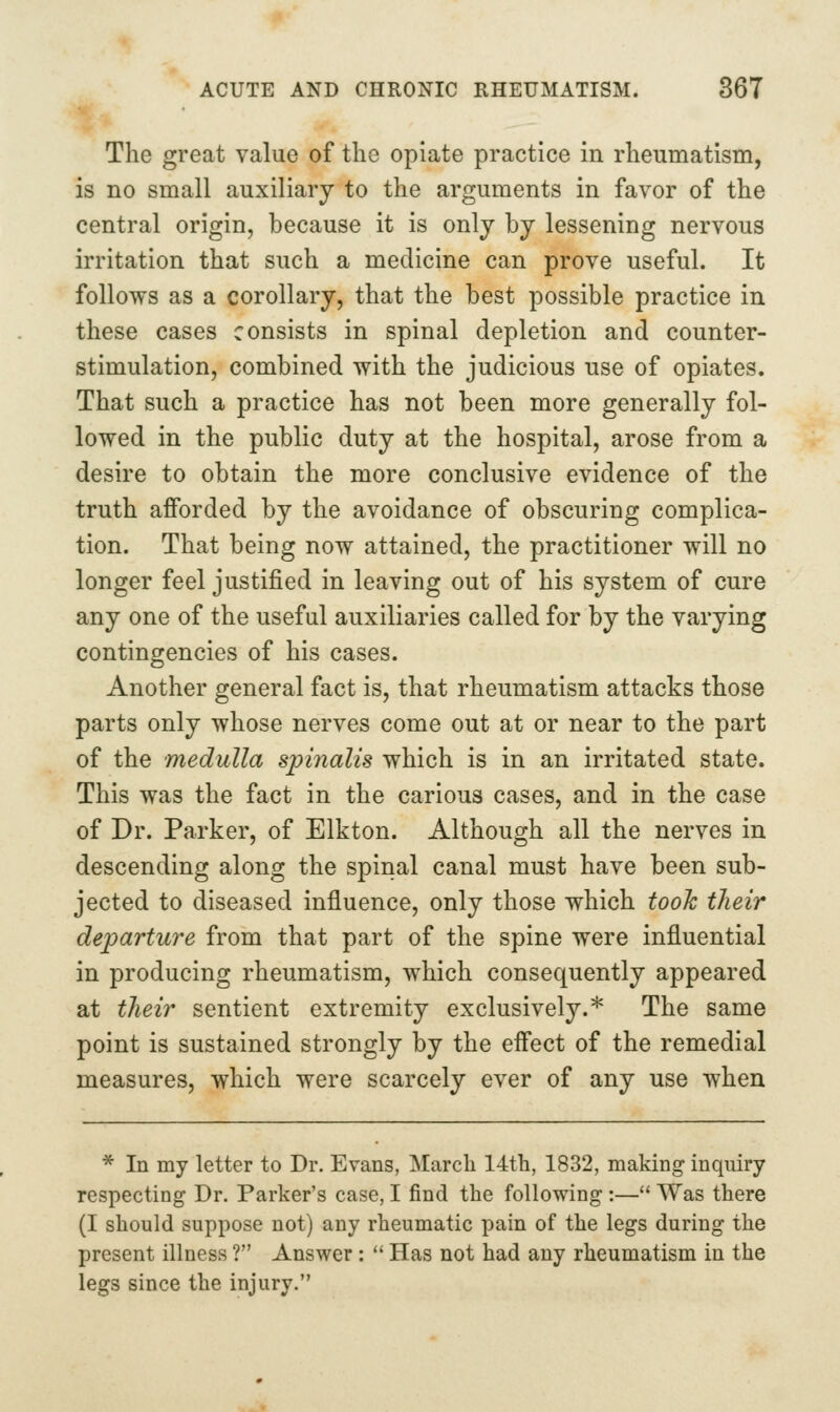 The great value of the opiate practice in rheumatism, is no small auxiliary to the arguments in favor of the central origin, because it is only by lessening nervous irritation that such a medicine can prove useful. It follows as a corollary, that the best possible practice in these cases consists in spinal depletion and counter- stimulation, combined with the judicious use of opiates. That such a practice has not been more generally fol- lowed in the public duty at the hospital, arose from a desire to obtain the more conclusive evidence of the truth afforded by the avoidance of obscuring complica- tion. That being now attained, the practitioner will no longer feel justified in leaving out of his system of cure any one of the useful auxiliaries called for by the varying contingencies of his cases. Another general fact is, that rheumatism attacks those parts only whose nerves come out at or near to the part of the medulla spinalis which is in an irritated state. This was the fact in the carious cases, and in the case of Dr. Parker, of Elkton. Although all the nerves in descending along the spinal canal must have been sub- jected to diseased influence, only those which took their departure from that part of the spine were influential in producing rheumatism, which consequently appeared at their sentient extremity exclusively.* The same point is sustained strongly by the effect of the remedial measures, which were scarcely ever of any use when * In my letter to Dr. Evans, March 14th, 1832, making inquiry respecting Dr. Parker's case, I find the following:— Was there (I should suppose not) any rheumatic pain of the legs during the present illness ? Answer : Has not had any rheumatism in the legs since the injury.