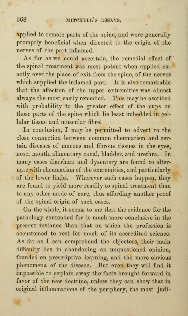applied to remote parts of tlie spine, and were generally promptly beneficial when directed to the origin of the nerves of the part inflamed. As far as we could ascertain, the remedial effect of the spinal treatment was most potent when applied ex- actly over the place of exit from the spine, of the nerves which supplied the inflamed part. It is also remarkable that the affection of the upper extremities was almost always the most easily remedied. This may be ascribed with probability to the greater effect of the cups on those parts of the spine which lie least imbedded in cel- lular tissue and muscular fibre. In conclusion, I may be permitted to advert to the close connection between common rheumatism and cer- tain diseases of mucous and fibrous tissues in the eyes, nose, mouth, alimentary canal, bladder, and urethra. In many cases diarrhoea and dysentery are found to alter- nate with rheumatism of the extremities, and particularly of the lower limbs. Wherever such cases happen, they are found to yield more readily to spinal treatment than to any other mode of cure, thus affording another proof of the spinal origin of such cases. On the whole, it seems to me that the evidence for the pathology contended for is much more conclusive in the present instance than that on which the profession is accustomed to rest for much of its accredited science. As far as I can comprehend the objectors, their main difficulty lies in abandoning an unquestioned opinion, founded on prescriptive learning, and the more obvious phenomena of the disease. But even they will find it impossible to explain away the facts brought forward in favor of the new doctrine, unless they can show that in original inflammations of the periphery, the most judi-