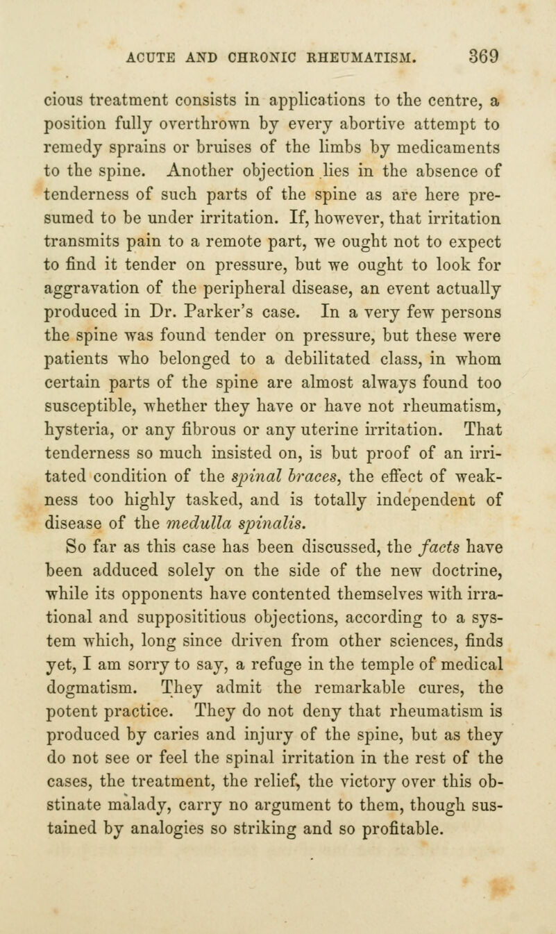 cious treatment consists in applications to the centre, a position fully overthrown by every abortive attempt to remedy sprains or bruises of the limbs by medicaments to the spine. Another objection lies in the absence of tenderness of such parts of the spine as are here pre- sumed to be under irritation. If, however, that irritation transmits pain to a remote part, we ought not to expect to find it tender on pressure, but we ought to look for aggravation of the peripheral disease, an event actually produced in Dr. Parker's case. In a very few persons the spine was found tender on pressure, but these were patients who belonged to a debilitated class, in whom certain parts of the spine are almost always found too susceptible, whether they have or have not rheumatism, hysteria, or any fibrous or any uterine irritation. That tenderness so much insisted on, is but proof of an irri- tated condition of the spinal braces, the efi*ect of weak- ness too highly tasked, and is totally independent of disease of the medulla spiyialis. So far as this case has been discussed, the facts have been adduced solely on the side of the new doctrine, while its opponents have contented themselves with irra- tional and supposititious objections, according to a sys- tem which, long since driven from other sciences, finds yet, I am sorry to say, a refuge in the temple of medical dogmatism. They admit the remarkable cures, the potent practice. They do not deny that rheumatism is produced by caries and injury of the spine, but as they do not see or feel the spinal irritation in the rest of the cases, the treatment, the relief, the victory over this ob- stinate malady, carry no argument to them, though sus- tained by analogies so striking and so profitable.