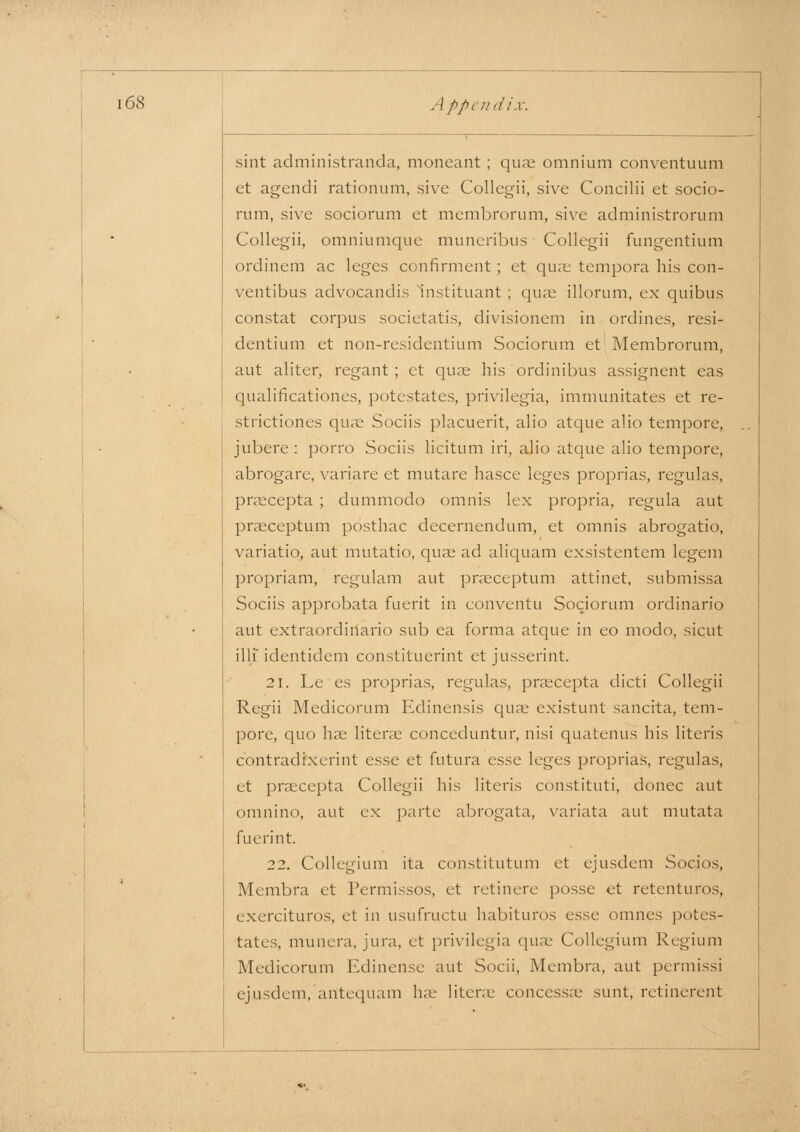 sint administranda, moneant ; qiux omnium conventuum et agendi rationum, sive Collegii, sive Concilii et socio- rum, sive sociorum et membrorum, sive administrorum Collegii, omniumque muneribus Collegii fungentium ordinem ac leges confirment ; et qiuc tempora his con- ventibus advocandis Instituant ; quae illorum, ex quibus constat corpus societatis, divisionem in ordines, resi- dentium et non-residentium Sociorum et Membrorum, aut aliter, regant ; et quae his ordinibus assignent eas qualificationes, potestates, privilegia, immunitates et re- strictiones quae Sociis placuerit, alio atque alio tempore, jubere : porro Sociis licitum iri, alio atque alio tempore, abrogare, variare et mutare hasce leges proprias, regulas, pracepta ; dummodo omnis lex propria, regula aut praeceptum posthac decernendum, et omnis abrogatio, variatio, aut mutatio, quae ad aliquam exsistentem legem propriam, regulam aut praeceptum attinet, submissa Sociis approbata fuerit in conventu Sociorum ordinario aut extraordinario sub ca forma atque in eo modo, sicut illi' identidem constituerint et jusserint. 21. Le es proprias, regulas, praecepta dicti Collegii Regii Medicorum Edinensis quae existunt sancita, tem- pore, quo has literae conceduntur, nisi quatenus his Uteris contradixerint esse et futura esse leges proprias, regulas, et praecepta Collegii his Uteris constituti, donee aut omnino, aut ex parte abrogata, variata aut mutata fuerint 22. Collegium ita constitutum et ejusdem Socios, Membra et Permissos, et retinere posse et retenturos, exercituros, et in usufructu habituros esse omnes potes- tates, munera, jura, et privilegia quae Collegium Regium Medicorum Edinense aut Socii, Membra, aut permissi ejusdem, antequam hae literae concessae sunt, retinerent