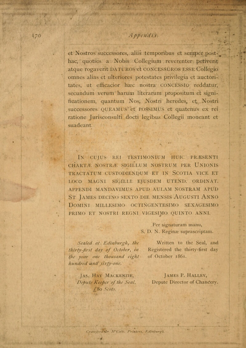 et Nostros successores, aliis temporibus ct semper post- hac, quoties a Nobis Collegium reverenter petiverit atque rogaverit DATUROSe't CONCESSUROS ESSE Collegio omnes alias et ulteriores potestates privilegia et auctori- tates, ut efficacior haec nostra CONCESSio reddatur, secundum verum harum literarum propositum et signi- fidationem, quantum Nos, .Nostri heredes, et. Nostri .successores QUEAMUS'et PoSsiMUS et quatenus ex rei ratione Jurisconsult? docti legibus Collegii moneant et suadeant. IN CUJUS REI TESTIMONIUM HUIC PRESENT! CHARTS NOSTR.E SIGILLUM NOSTRUM PER UNIONIS TRACTATUM CUSTODIENDUM ET IN SCOTIA VICE ET loco magni sigilll ejusdem utend. ordixat. appendi mandavimus apud aulam nostram apud St James decino sexto die mensis Augusti An.no Domini millesimo octingentesimo sexagesimq PRIMO ET nostri regni vigesimo quinto anni. .Per signaturam manu, S. D. N. Reginae suprascriptam. Scaled at Edinburgh, the Written to the Seal, and thirty-first day of October, in Registered the thirty-first day the year one thousand eight of October 1861. hundred -und sixty-one. Jas. Hay Mackenzie, Depute Keeper of the Sea/. £So Scots. James P. Halley, Depute Director of ChnnCcrv. Edinburgh.