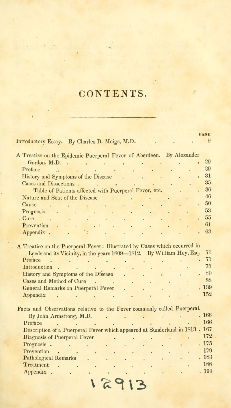 CONTENTS. PA.6E Introductory Essay. By Charles D. Meigs, M.D. ... 9 A Treatise on the Epidemic Puerperal Fever of Aberdeen. By Alexander Gordon, M.D 29 Preface ......... 29 History and Symptoms of the Disease . . . . .31 Cases and Dissections ....... 35 Table of Patients affected with Puerperal Fever, etc. . . 36 Nature and Seat of the Disease . . . . • 46 Cause . . . . . . • • .50 Prognosis ........ 53 . Cure 55 Prevention . . . . . . . • ^1 Appendix . . ^ . . . . • .63 A Treatise on the Puerperal Fever: Illustrated by Cases which occurred in Leeds and its Vicinity, in the years 1809—1812. By William Hey, Esq. 71 Preface . . . . . . . . .71 Introduction . . . . • . . . • 75 History and Symptoms of the Disease . . . • .80 Cases and Method of Cure ...... 88 General Remarks on Puerperal Fever ..... 139 Appendix . . . . . . . • 152 Facts and Observations relative to the Fever commonly called Puerperal. By John Armstrong, M.D. ....•• 166 Preface 166 Description of a Puerperal Fever which appeared at Sunderland in 1813 . 167 Diagnosis of Puerperal Fever . . . . • 172 Prognosis .......•• 175 Prevention ........ 179 Pathological Remarks ....... 183 Treatment ........ 188 Appendix .......•• 199 V'^^\3