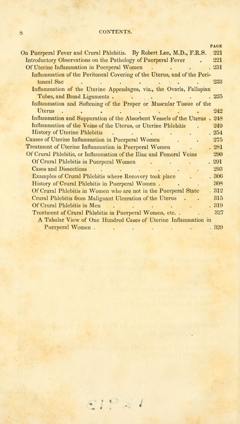 PA6B On Puerperal Fever and Crural Phlebitis. By Robert Lee, M.D., F.R.S. 221 Introductory Observations on the Pathology of Puerperal Fever . 221 Of Uterine Inflammation in Puerperal Women .... 231 Inflammation of the Peritoneal Covering of the Uterus, and of the Peri- toneal Sac ....... 233 Inflammation of the Uterine Appendages, viz., the Ovaria, Fallopian Tubes, and Broad Ligaments ...... 235 Inflammation and Softening of the Proper or Muscular Tissue of the Uterus ........ 242 Inflammation and Suppuration of the Absorbent Vessels of the Uterus . 248 Inflammation of the Veins of the Uterus, or Uterine Phlebitis . 249 History of Uterine Phlebitis ...... 254 Causes of Uterine Inflammation in Puerperal Women . . 275 Treatment of Uterine Inflammation in Puerperal Women . .281 Of Crural Phlebitis, or Inflammation of the Iliac and Femoral Veins 290 Of Crural Phlebitis in Puerperal Women .... 291 Cases and Dissections ...... 293 Examples of Crural Phlebitis where Recovery took place . . 306 History of Crural Phlebitis in Puerperal Women . . . 308 Of Crural Phlebitis in Women who are not in the Puerperal State 312 Crural Phlebitis from Malignant Ulceration of the Uterus . . 315 OfCrural Phlebitis in Men . . . . . .319 Treatment of Crural Phlebitis in Puerperal Women, etc. . . 327 A Tabular View of One Hundred Cases of Uterine Inflammation in Puerperal Women ....... 329