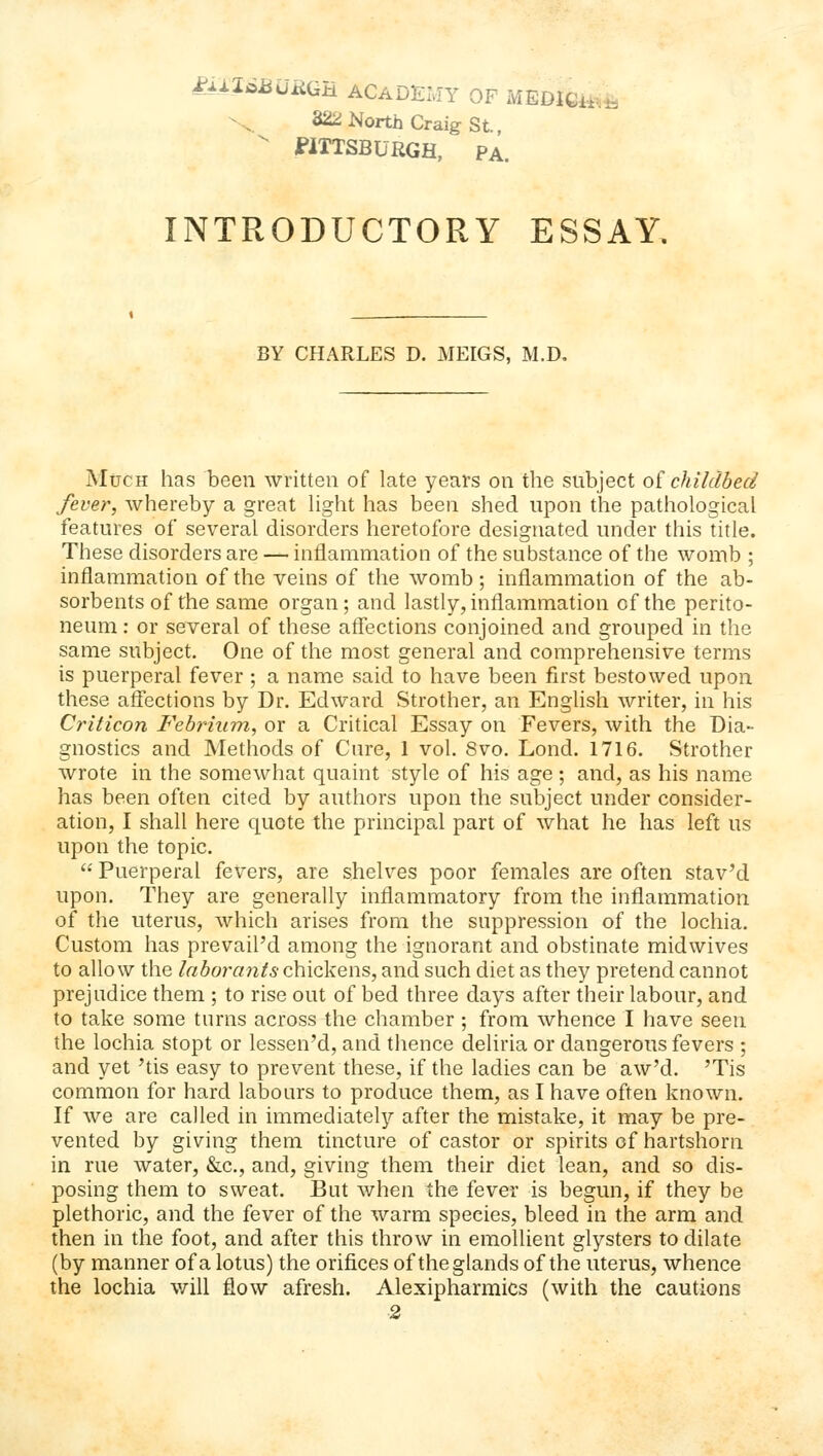 l^AXiiBURQB. ACADElvIY OF MEDlGii. 322 North Craig St.,  WTTSBURGH, pa. INTRODUCTORY ESSAY. BY CHARLES D. MEIGS, M.D, Much has been written of late years on the subject o^ childbed fever, whereby a great hght has been shed upon the pathological features of several disorders heretofore designated under this title. These disorders are — inflammation of the substance of the womb ; inflammation of the veins of the womb; inflammation of the ab- sorbents of the same organ; and lastly, inflammation of the perito- neum : or several of these affections conjoined and grouped in the same subject. One of the most general and comprehensive terms is puerperal fever ; a name said to have been first bestowed upon these affections by Dr. Edward Strother, an English writer, in his Cinticon Febrium, or a Critical Essay on Fevers, with the Dia- gnostics and Methods of Cure, 1 vol. 8vo. Loud. 1716. Strother wrote in the somewhat quaint style of his age; and, as his name has been often cited by authors upon the subject under consider- ation, I shall here quote the principal part of what he has left us upon the topic.  Puerperal fevers, are shelves poor females are often stav'd upon. They are generally inflammatory from the inflammation of the uterus, which arises from the suppression of the lochia. Custom has prevail'd among the ignorant and obstinate midwives to allow the Inborants ohiokens, and such diet as they pretend cannot prejudice them ; to rise out of bed three days after their labour, and to take some turns across the chamber ; from whence I have seen the lochia stopt or lessen'd, and thence deliria or dangerous fevers ; and yet 'tis easy to prevent these, if the ladies can be aw'd. 'Tis common for hard labours to produce them, as I have often known. If we are called in immediately after the mistake, it may be pre- vented by giving them tincture of castor or spirits of hartshorn in rue water, &c,, and, giving them their diet lean, and so dis- posing them to sweat. But when the fever is begun, if they be plethoric, and the fever of the warm species, bleed in the arm and then in the foot, and after this throw in emollient glysters to dilate (by manner of a lotus) the orifices of the glands of the uterus, whence the lochia v/iU flow afresh. Alexipharmics (with the cautions ■2