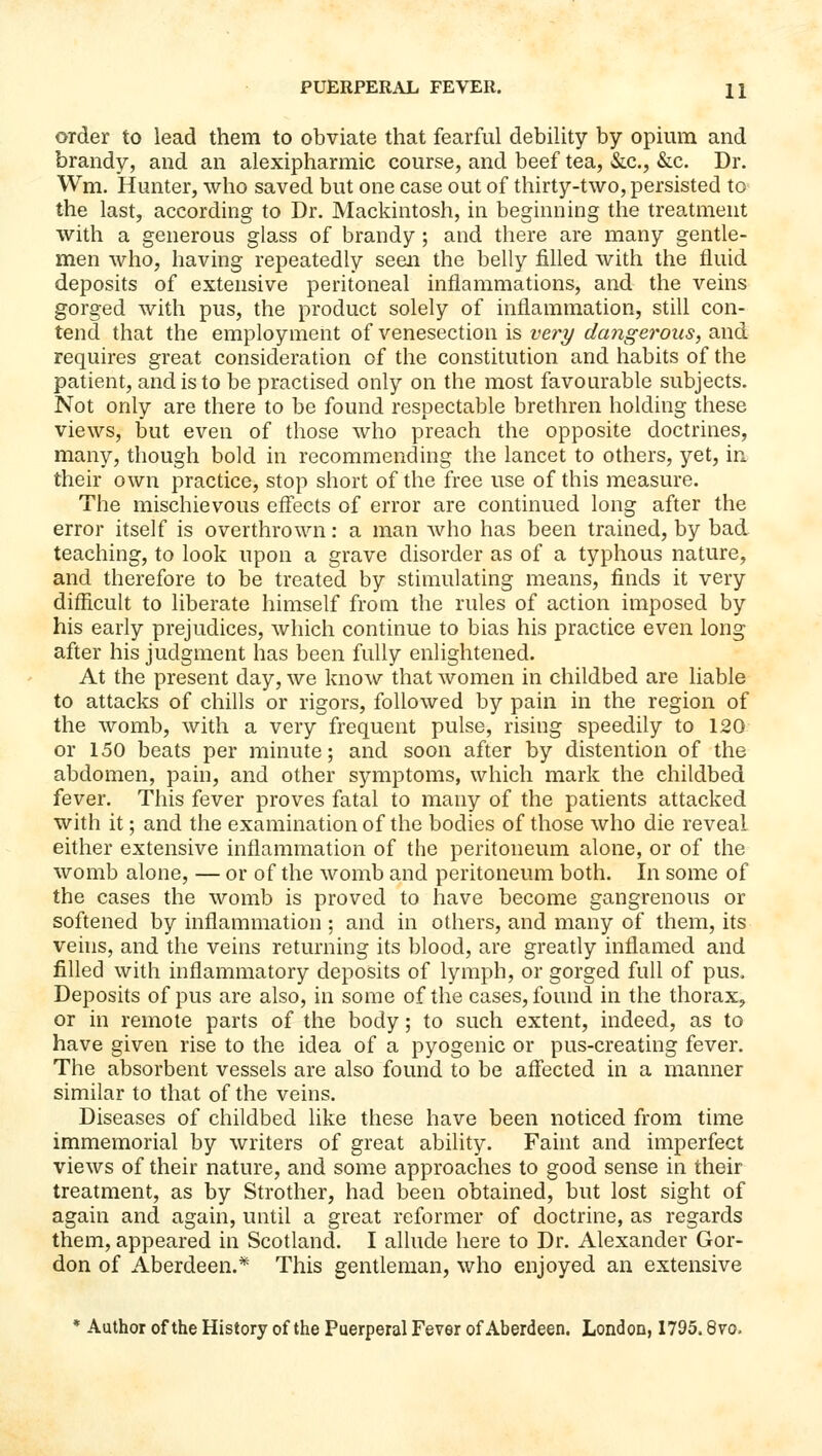 order to lead them to obviate that fearful debility by opium and brandy, and an alexipharmic course, and beef tea, &c., &:c. Dr. Wm. Hunter, who saved but one case out of thirty-two, persisted to the last, according to Dr. Mackintosh, in beginning the treatment with a generous glass of brandy; and there are many gentle- men who, having repeatedly seen the belly filled with the fluid deposits of extensive peritoneal inflammations, and the veins gorged with pus, the product solely of inflammation, still con- tend that the employment of venesection is very dangerous, and requires great consideration of the constitution and habits of the patient, and is to be practised only on the most favourable subjects. Not only are there to be found respectable brethren holding these views, but even of those who preach the opposite doctrines, many, though bold in recommending the lancet to others, yet, in their own practice, stop short of the free use of this measure. The mischievous effects of error are continued long after the error itself is overthrown: a man Avho has been trained, by bad teaching, to look upon a grave disorder as of a typhous nature, and therefore to be treated by stimulating means, finds it very difficult to liberate himself from the rules of action imposed by his early prejudices, which continue to bias his practice even long after his judgment has been fully enlightened. At the present day, we know that women in childbed are liable to attacks of chills or rigors, followed by pain in the region of the womb, with a very frequent pulse, rising speedily to 120 or 150 beats per minute; and soon after by distention of the abdomen, pain, and other symptoms, which mark the childbed fever. This fever proves fatal to many of the patients attacked with it; and the examination of the bodies of those who die reveal either extensive inflammation of the peritoneum alone, or of the womb alone, — or of the womb and peritoneum both. In some of the cases the womb is proved to have become gangrenous or softened by inflammation ; and in others, and many of them, its vehis, and the veins returning its blood, are greatly inflamed and filled with inflammatory deposits of lymph, or gorged full of pus. Deposits of pus are also, in some of the cases, found in the thorax^ or in remote parts of the body; to such extent, indeed, as to have given rise to the idea of a pyogenic or pus-creating fever. The absorbent vessels are also found to be affected in a manner similar to that of the veins. Diseases of childbed like these have been noticed from time immemorial by writers of great ability. Faint and imperfect views of their nature, and some approaches to good sense in their treatment, as by Strother, had been obtained, but lost sight of again and again, until a great reformer of doctrine, as regards them, appeared in Scotland. I allude here to Dr. Alexander Gor- don of Aberdeen.* This gentleman, who enjoyed an extensive * Author of the History of the Puerperal Fever of Aberdeen. London, 1795.8vo,