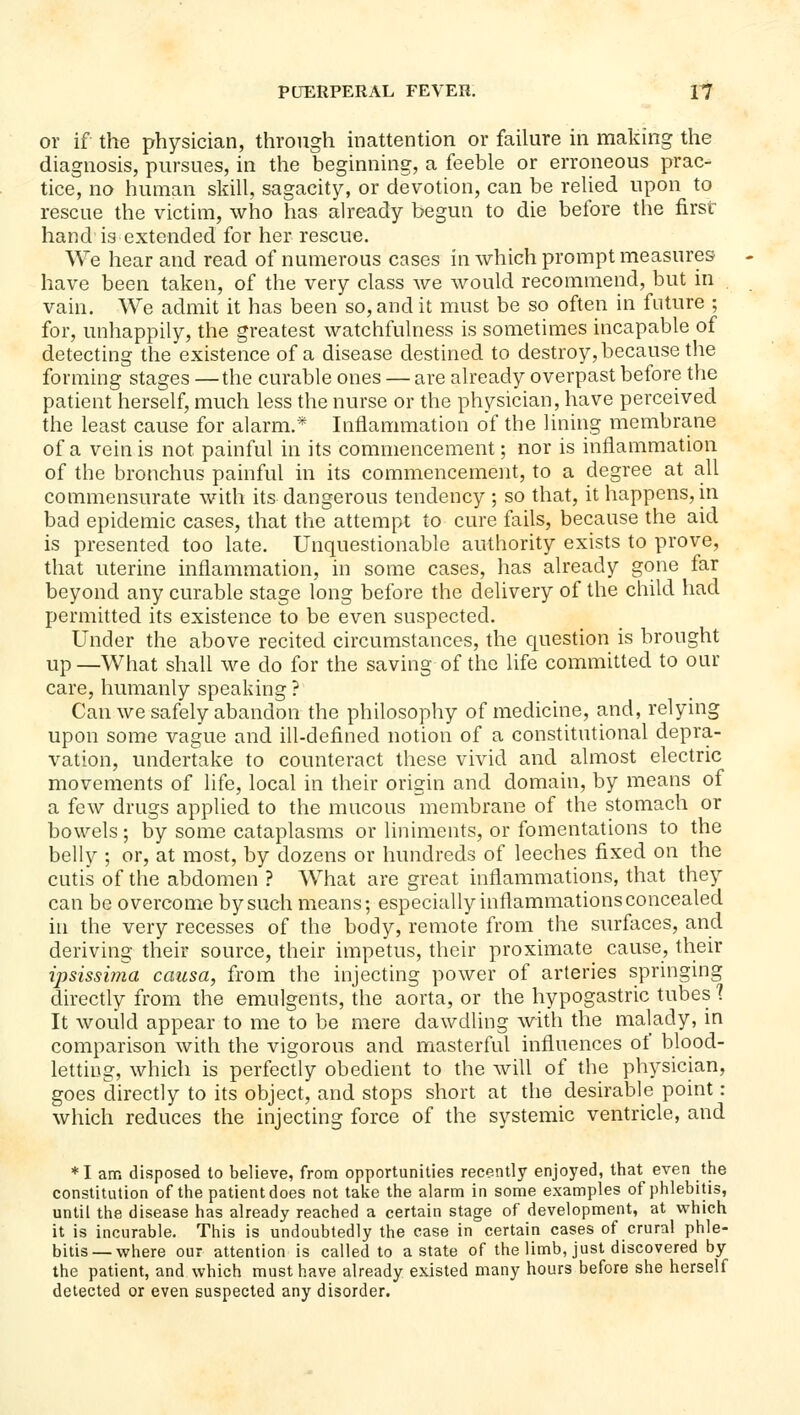 or if the physician, through inattention or faihire in making the diagnosis, pursues, in the beginning, a feeble or erroneous prac- tice, no human skill, sagacity, or devotion, can be relied upon to rescue the victim, who has already begun to die before the first- hand is extended for her rescue. We hear and read of numerous cases in which prompt measures have been taken, of the very class we would recommend, but in vain. We admit it has been so, and it must be so often in future ; for, unhappily, the greatest watchfulness is sometimes incapable of detecting the existence of a disease destined to destroy, because the forming stages —the curable ones — are already overpast before the patient herself, much less the nurse or the physician, have perceived the least cause for alarm.* Inflammation of the lining membrane of a vein is not painful in its commencement; nor is inflammation of the bronchus painful in its commencement, to a degree at all commensurate with its dangerous tendency ; so that, it happens, in bad epidemic cases, that the attempt to cure fails, because the aid is presented too late. Unquestionable authority exists to prove, that uterine inflammation, in some cases, has already gone far beyond any curable stage long before the delivery of the child had permitted its existence to be even suspected. Under the above recited circumstances, the question is brought up —What shall we do for the saving of the life committed to our care, humanly speaking ? Can we safely abandon the philosophy of medicine, and, relying upon some vague and ill-defined notion of a constitutional depra- vation, undertake to counteract these vivid and almost electric movements of life, local in their origin and domain, by means of a few drugs applied to the mucous membrane of the stomach or bowels; by some cataplasms or liniments, or fomentations to the belly ; or, at most, by dozens or hundreds of leeches fixed on the cutis of the abdomen ? What are great inflammations, that they can be overcome by such means; especially inflammations concealed in the very recesses of the body, remote from the surfiices, and deriving their source, their impetus, their proximate cause, their ijisissima causa, from the injecting power of arteries springing directly from the emulgents, the aorta, or the hypogastric tubes'? It would appear to me to be mere dawdling with the malady, in comparison with the vigorons and masterful influences of blood- letting, which is perfectly obedient to the will of the physician, goes directly to its object, and stops short at the desirable point: which reduces the injecting force of the systemic ventricle, and *I am disposed to believe, from opportunities recently enjoyed, that even the constitution of the patient does not take the alarm in some examples of phlebitis, until the disease has already reached a certain stage of development, at which it is incurable. This is undoubtedly the case in certain cases of crural phle- bitis—where our attention is called to a state of the limb, just discovered by the patient, and which must have already existed many hours before she herself detected or even suspected any disorder.