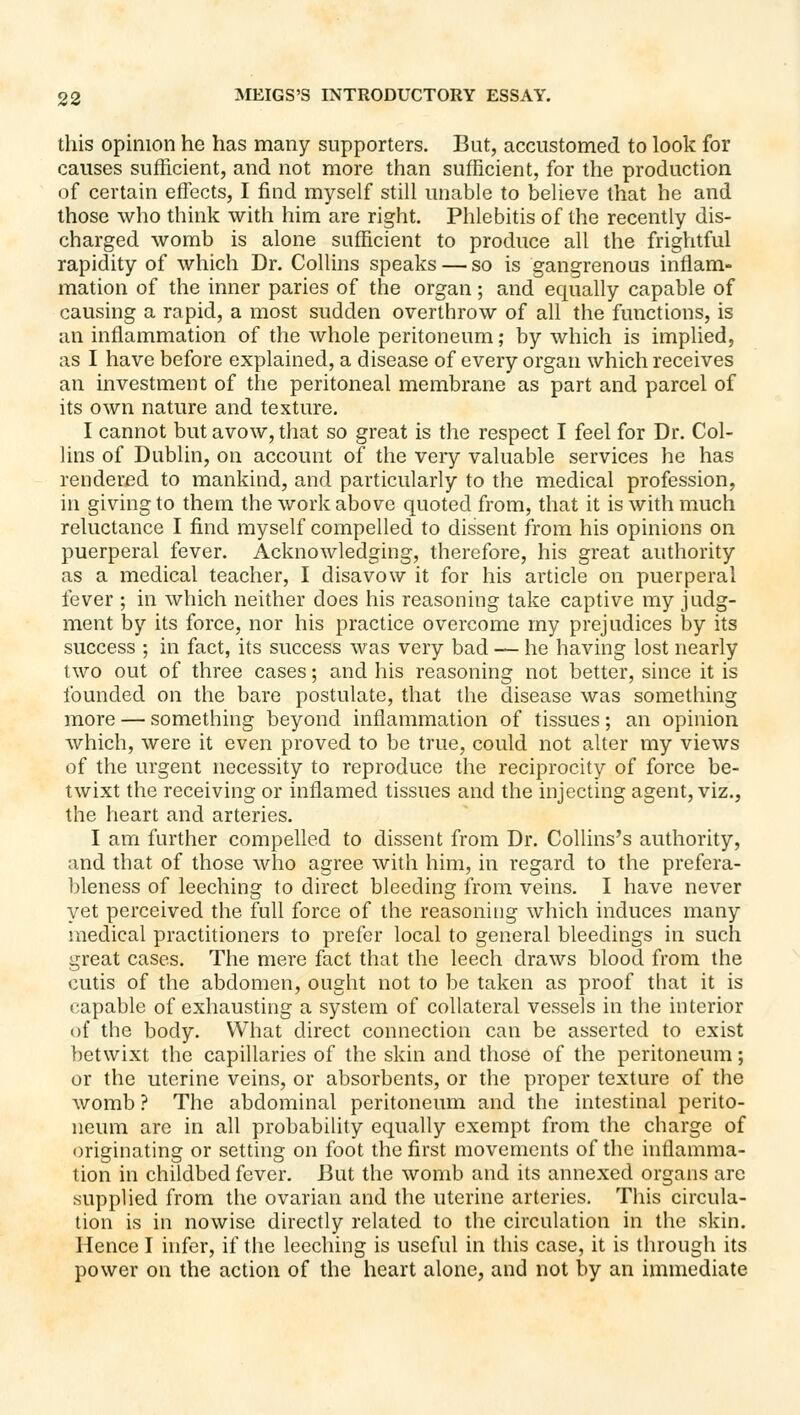 this opinion he has many supporters. But, accustomed to look for causes sufficient, and not more than sufficient, for the production of certain effects, I find myself still unable to believe that he and those who think with him are right. Phlebitis of the recently dis- charged womb is alone sufficient to produce all the frigVitful rapidity of which Dr. Collins speaks — so is gangrenous inflam- mation of the inner paries of the organ; and equally capable of causing a rapid, a most sudden overthrow of all the functions, is an inflammation of the whole peritoneum; by which is implied, as I have before explained, a disease of every organ which receives an investment of the peritoneal membrane as part and parcel of its own nature and texture. I cannot but avow, that so great is the respect I feel for Dr. Col- lins of Dublin, on account of the veiy valuable services he has rendered to mankind, and particularly to the medical profession, in giving to them the work above quoted from, that it is with much reluctance I find myself compelled to dissent from his opinions on puerperal fever. Acknowledging, therefore, his great authority as a medical teacher, I disavow it for his article on puerperal fever ; in which neither does his reasoning take captive my judg- ment by its force, nor his practice overcome my prejudices by its success ; in fact, its success was very bad — he having lost nearly two out of three cases; and his reasoning not better, since it is founded on the bare postulate, that the disease was something more — something beyond inflammation of tissues; an opinion which, were it even proved to be true, could not alter my views of the urgent necessity to reproduce the reciprocity of force be- twixt the receiving or inflamed tissues and the injecting agent, viz., the heart and arteries. I am further compelled to dissent from Dr. Collins's authority, and that of those who agree with him, in regard to the prefera- bleness of leeching to direct bleeding from veins. I have never yet perceived the full force of the reasoning which induces many medical practitioners to prefer local to general bleedings in such great cases. The mere fact that the leech draws blood from the cutis of the abdomen, ought not to be taken as proof that it is capable of exhausting a system of collateral vessels in the interior of the body. What direct connection can be asserted to exist betwixt the capillaries of the skin and those of the peritoneum; or the uterine veins, or absorbents, or the proper texture of the womb ? The abdominal peritoneum and the intestinal perito- neum are in all probability equally exempt from the charge of originating or setting on foot the first movements of the inflamma- tion in childbed fever. But the womb and its annexed organs are supplied from the ovarian and the uterine arteries. This circula- tion is in nowise directly related to the circulation in the skin. Hence I hifcr, if the leeching is useful in diis case, it is through its power on the action of the heart alone, and not by an immediate