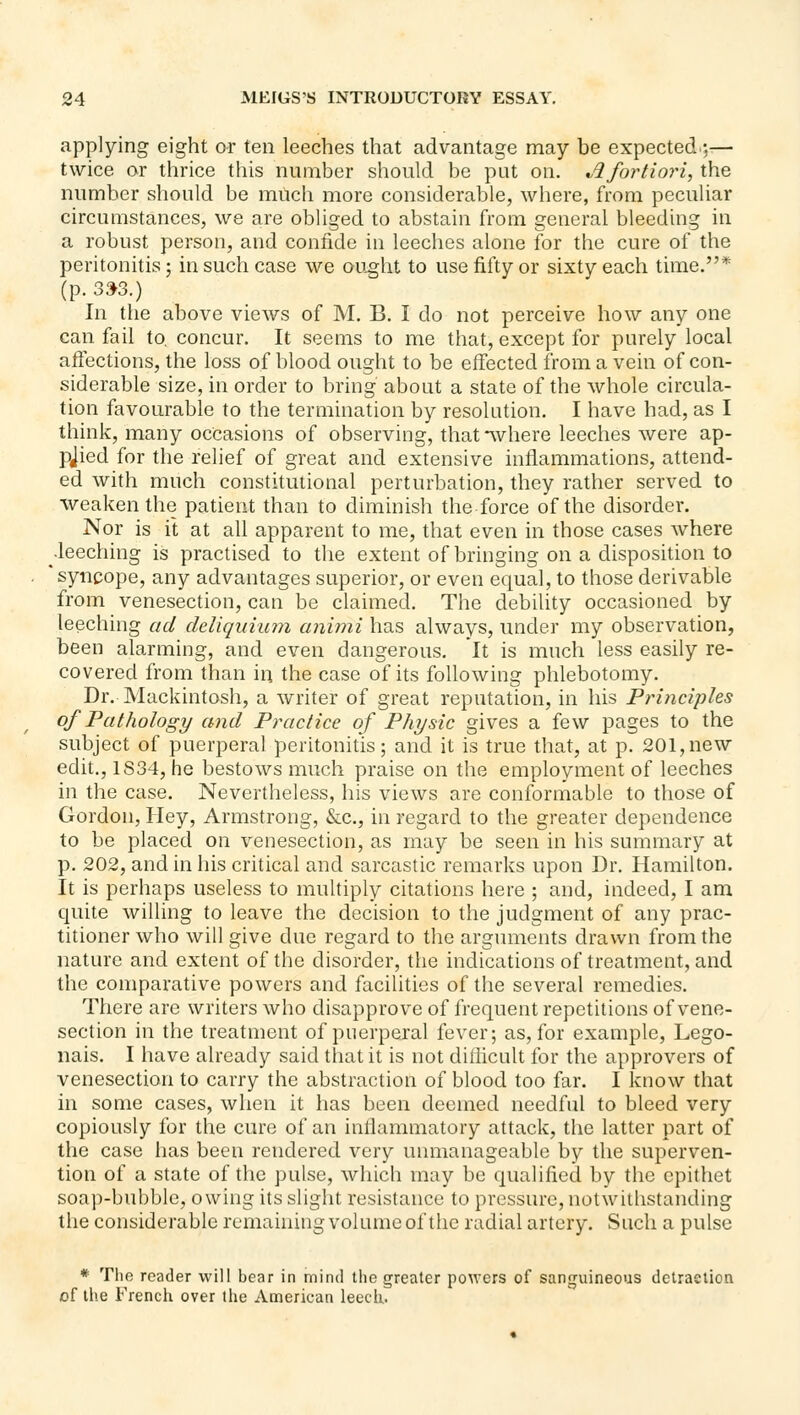 applying eight or ten leeches that advantage may be expected;— twice or thrice this number should be put on. A fortiori, the number should be much more considerable, where, from peculiar circumstances, we are obliged to abstain from general bleeding in a robust person, and confide in leeches alone for the cure of the peritonitis; in such case we ou^ht to use fifty or sixty each time.* (p. 3:>3.) In the above views of M. B. I do not perceive how any one can fail to. concur. It seems to me that, except for purely local affections, the loss of blood ought to be effected from a vein of con- siderable size, in order to bring about a state of the whole circula- tion favourable to the termination by resolution. I have had, as I think, many occasions of observing, that *^vhere leeches were ap- plied for the relief of great and extensive inflammations, attend- ed with much constitutional perturbation, they rather served to weaken the patient than to diminish the force of the disorder. Nor is it at all apparent to me, that even in those cases where •leeching is practised to the extent of bringing on a disposition to 'syncope, any advantages superior, or even equal, to those derivable from venesection, can be claimed. The debility occasioned by leeching ad deliquium animi has always, under my observation, been alarming, and even dangerous. It is much less easily re- covered from than in the case of its following phlebotomy. Dr. Mackintosh, a writer of great reputation, in his Principles of Pathology and Practice of Physic gives a few pages to the subject of puerperal peritonitis; and it is true that, at p. 201, new edit., 1S34, he bestows much praise on the employment of leeches in the case. Nevertheless, his views are conformable to those of Gordon, Hey, Armstrong, &c., in regard to the greater dependence to be placed on venesection, as may be seen in his summary at p. 202, and in his critical and sarcastic remarks upon Dr. Hamilton. It is perhaps useless to multiply citations here ; and, indeed, I am quite willing to leave the decision to the judgment of any prac- titioner who will give due regard to the arguments drawn from the nature and extent of the disorder, the indications of treatment, and the comparative powers and facilities of the several remedies. There are writers who disapprove of frequent repetitions of vene- section in the treatment of puerperal fever; as, for example, Lego- nais. I have already said that it is not ditiicult for the approvers of venesection to carry the abstraction of blood too far. I know that in some cases, when it has been deemed needful to bleed very copiously for the cure of an inflammatory attack, the latter part of the case has been rendered very uimianageable by the superven- tion of a state of the pulse, which may be qualified by the epithet soap-bubble, owing its slight resistance to pressure, notwitlistanding the considerable remaining volume of the radial artery. Such a pulse * The reader will bear in mind the greater poAvers of sanguineous detraction of the French over tiie American leecli,.