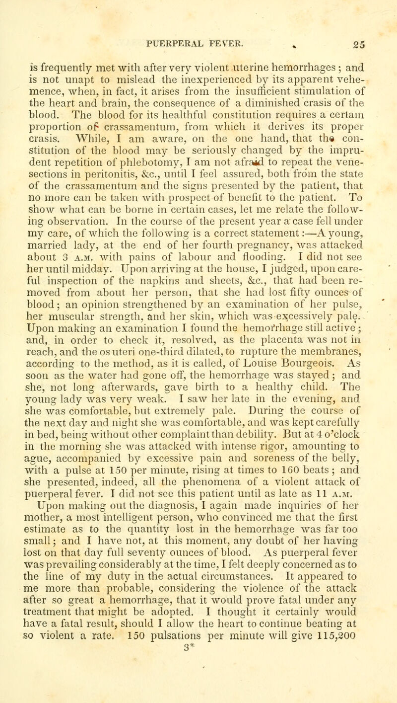 is frequently met with after very violent uterine hemorrhages; and is not unapt to mislead the inexperienced by its apparent vehe- mence, when, in fact, it arises from the insufficient stimulation of the heart and brain, the consequence of a diminished crasis of the blood. The blood for its healthful constitution requires a certam proportion of crassamentum, from which it derives its proper crasis. While, I am aware, on the one hand, that th© con- stitution of the blood may be seriously changed by the impru- dent repetition of phlebotomy, I am not afraid to repeat the vene- sections in peritonitis, &c., until I feel assured, both from the state of the crassamentum and the signs presented by the patient, that no more can be taken with prospect of benefit to the patient. To show what can be borne in certain cases, let me relate the follow- ing observation. In the course of the present year a case fell under my care, of which the following is a correct statement:—A young, married lady, at the end of her fourth pregnancy, was attacked about 3 A.M. with pains of labour and flooding. I did not see her until midday. Upon arriving at the house, I judged, upon care- ful inspection of the napkins and sheets, &c., that had been re- moved from about her person, that she had lost fifty ounces of blood; an opinion strengthened by an examination of her pulse, her muscular strength, and her skin, which was excessively pale. Upon making an examination I found the hemoi'rhage still active ; and, in order to check it, resolved, as the placenta was not in reach, and the os uteri one-third dilated, to rupture the membranes, according to the method, as it is called, of Louise Bourgeois. As soon as the water had gone off, the hemorrhage was stayed; and she, not long afterwards, gave birth to a healthy child. The young lady was very weak. I saw her late in the evening, and she was comfortable, but extremely pale. During the course of the next day and night she was comfortable, and was kept carefully in bed, being without other complaint than debility. But at 4 o'clock in the morning she was attacked with intense rigor, amounting to ague, accompanied by excessive pain and soreness of the belly, with a pulse at 150 per minute, rising at times to 160 beats ; and she presented, indeed, all the phenomena of a violent attack of puerperal fever. I did not see this patient until as late as 11 a.m. Upon making out the diagnosis, I again made inquiries of her mother, a most intelligent person, who convinced me that the first estimate as to the quantity lost in the hemorrhage was far too small; and I have not, at this moment, any doubt of her having lost on that day full seventy ounces of blood. As puerperal fever was prevailing considerably at the time, I felt deeply concerned as to the line of my duty in the actual circumstances. It appeared to me more than probable, considering the violence of the attack after so great a hemorrhage, that it would prove fatal under any treatment that might be adopted. I thought it certainly would have a fatal result, should I allow the heart to continue beating at so violent a rate. 150 pulsations per minute will give 115,200 3*