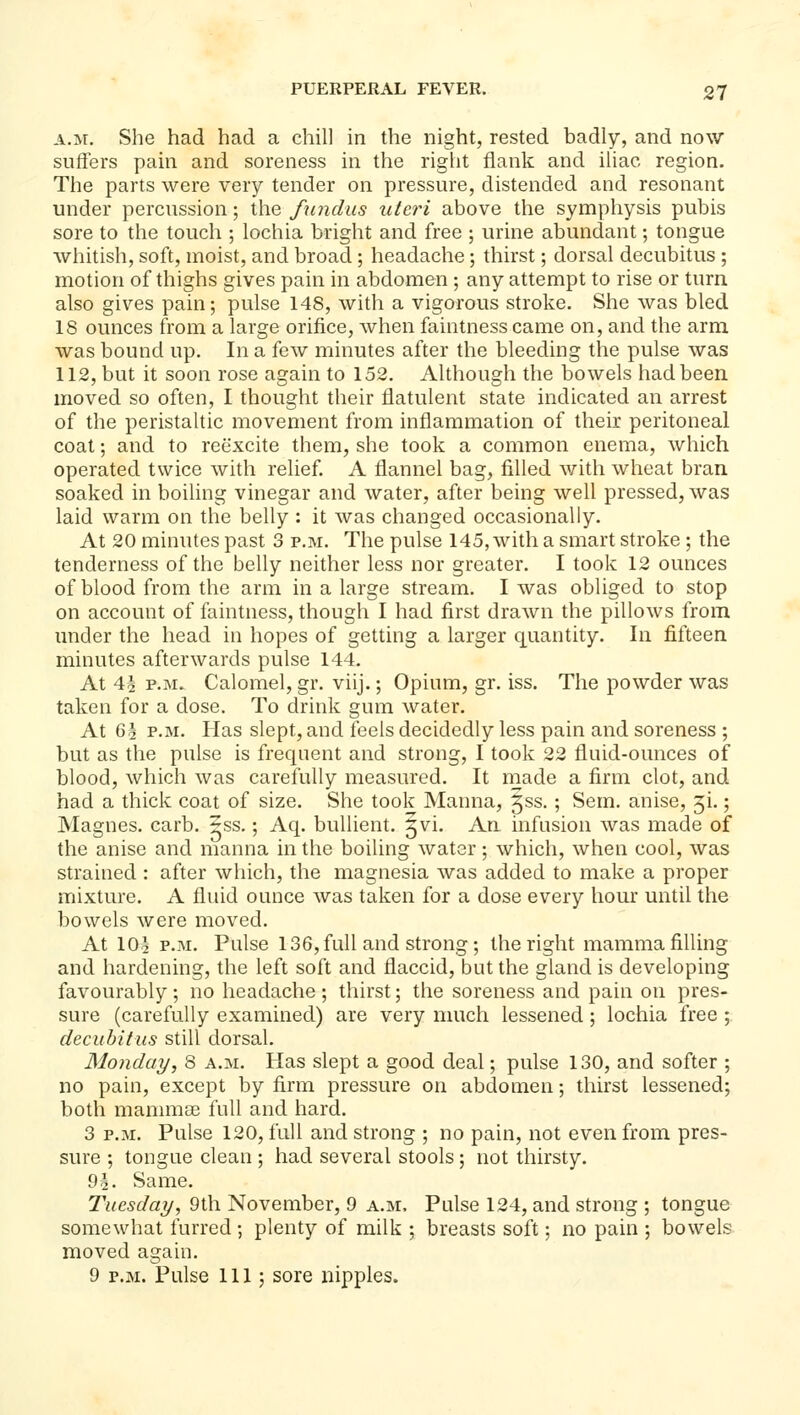 A.M. She had had a chill in the night, rested badly, and now suffers pain and soreness in the right flank and iliac region. The parts were very tender on pressure, distended and resonant under percussion; the fundus uteri above the symphysis pubis sore to the touch ; lochia bright and free ; urine abundant; tongue whitish, soft, moist, and broad ; headache; thirst; dorsal decubitus ; motion of thighs gives pain in abdomen ; any attempt to rise or turn also gives pain; pulse 148, with a vigorous stroke. She was bled 18 ounces from a large orifice, when faintness came on, and the arm was bound up. In a few minutes after the bleeding the pulse was 112, but it soon rose again to 152. Although the bowels had been moved so often, I thought their flatulent state indicated an arrest of the peristaltic movement from inflammation of their peritoneal coat; and to reexcite them, she took a common enema, which operated twice with relief A flannel bag, filled with wheat bran soaked in boiling vinegar and water, after being well pressed, was laid warm on the belly : it was changed occasionally. At 20 minutes past 3 p.m. The pulse 145, with a smart stroke ; the tenderness of the belly neither less nor greater. I took 12 ounces of blood from the arm in a large stream. I was obliged to stop on account of faintness, though I had first drawn the pillows from under the head in hopes of getting a larger quantity. In fifteen minutes afterwards pulse 144. At 4| P.M. Calomel, gr. viij.; Opium, gr. iss. The powder was taken for a dose. To drink gum water. At 6§ P.M. Has slept, and feels decidedly less pain and soreness ; but as the pulse is frequent and strong, I took 22 fluid-ounces of blood, which was carefully measured. It rnade a firm clot, and had a thick coat of size. She took Manna, 5ss.; Sem. anise, 51.; Magnes. carb. ^ss.; Aq. bullient. 5vi. An infusion was made of the anise and manna in the boiling water; which, when cool, was strained : after which, the magnesia was added to make a proper mixture. A fluid ounce was taken for a dose every hour until the bowels were moved. At IO5 P.M. Pulse 136, full and strong; the right mamma filling and hardening, the left soft and flaccid, but the gland is developing favourably; no headache; thirst; the soreness and pain on pres- sure (carefully examined) are very much lessened; lochia free ; decubitus still dorsal. Monday, 8 a.m. Has slept a good deal; pulse 130, and softer ; no pain, except by firm pressure on abdomen; thirst lessened; both mammae full and hard. 3 P.M. Pulse 120, full and strong ; no pain, not even from pres- sure ; tongue clean ; had several stools ; not thirsty. 91. Same. Tuesday, 9th November, 9 a.m. Pulse 124, and strong ; tongue somewhat furred; plenty of milk ; breasts soft; no pain ; bowels moved again. 9 P.M. Pulse 111 ; sore nipples.