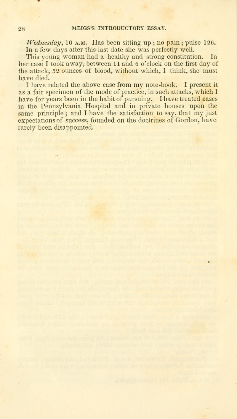 Wednesday, 10 a.m. Has been sitting up ; no pain; pulse 12G. In a few days after this last date she was perfectly well. This young woman had a healthy and strong constitution. In her case I took away, between 11 and 6 o'clock on the first day of the attack, 52 ounces of blood, without which, I think, she must have died. I have related the above case from my note-book. I present it as a fair specimen of the mode of practice, in such attacks, which I have for years been in the habit of pursuing. I have treated cases in the Pennsylvania Hospital and in private houses upon the same principle ; and I have the satisfaction to say, that my just expectations of success, founded on the doctrines of Gordon, have rarely been disappointed.