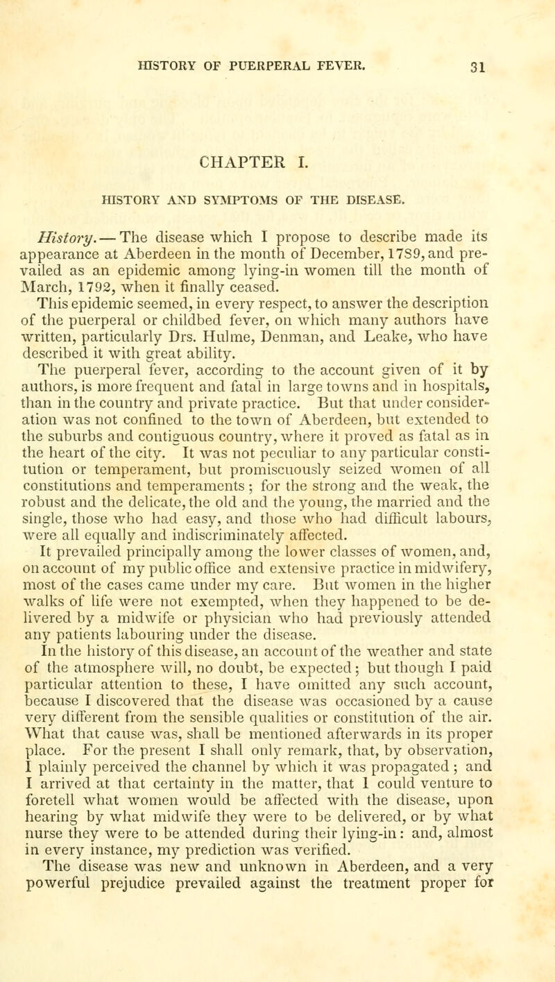 CHAPTER I. HISTORY AND SYMPTOMS OF THE DISEASE, History. — The disease which I propose to describe made its appearance at Aberdeen in the month of December, 17S9,and pre- vailed as an epidemic among lying-in women till the month of March, 1792, when it finally ceased. This epidemic seemed, in every respect, to answer the description of the puerperal or childbed fever, on which many authors have written, particularly Drs. Huhne, Denman, and Leake, who have described it with great ability. The puerperal fever, according to the account given of it by authors, is more frequent and fatal in large towns and in hospitals, than in the country and private practice. But that under consider- ation was not confined to the town of Aberdeen, but extended to the suburbs and contiguous country, where it proved as fatal as in the heart of the city. It was not peculiar to any particular consti- tution or temperament, but promiscuously seized women of all constitutions and temperaments ; for the strong and the weak, the robust and the delicate, the old and the young, the married and the single, those who had easy, and those who had difficult labours, were all equally and indiscriminately affected. It prevailed principally among the lower classes of women, and, on account of my public office and extensive practice in midwifery, most of the cases came under my care. But women in the higher walks of life were not exempted, when they happened to be de- livered by a midwife or physician who had previously attended any patients labouring under the disease. In the history of this disease, an account of the weather and state of the atmosphere will, no doubt, be expected; but though I paid particular attention to these, I have omitted any such account, because I discovered that the disease was occasioned by a cause very different from the sensible qualities or constitution of the air. What that cause was, shall be mentioned afterwards in its proper place. For the present I shall only remark, that, by observation, I plainly perceived the channel by which it was propagated; and I arrived at that certainty in the matter, that I could venture to foretell what women would be aftected with the disease, upon hearing by what midwife they were to be delivered, or by what nurse they were to be attended during their lying-in: and, almost in every instance, my prediction was verified. The disease was new and unknown in Aberdeen, and a very powerful prejudice prevailed against the treatment proper for