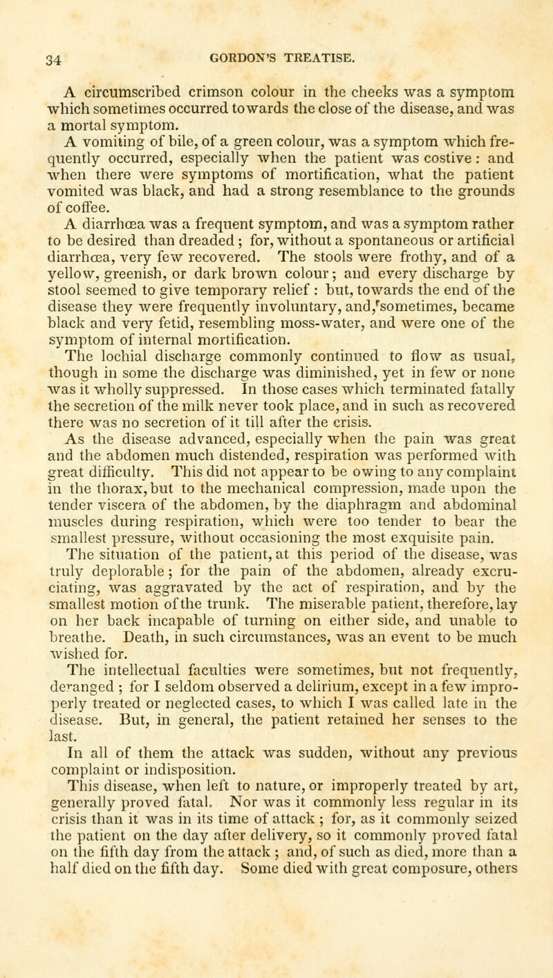 A circumscribed crimson colour in the cheeks was a symptom which sometimes occurred towards the close of the disease, and was a mortal symptom. A vomiting of bile, of a green colour, was a symptom which fre- quently occurred, especially when the patient was costive: and when there were symptoms of mortification, what the patient vomited was black, and had a strong resemblance to the grounds of coffee. A diarrhoea was a frequent symptom, and was a symptom rather to be desired than dreaded ; for, without a spontaneous or artificial diarrhcea, very few recovered. The stools were frothy, and of a yellow, greenish, or dark brown colour; and every discharge by stool seemed to give temporary relief : but, towards the end of the disease they were frequently involuntary, and,'sometimes, became black and very fetid, resembling moss-water, and were one of the symptom of internal mortification. The lochial discharge commonly continued to flow as usual, though in some the discharge was diminished, yet in few or none was it wholly suppressed. In those cases which terminated fatally the secretion of the milk never took place, and in such as recovered there was no secretion of it till after the crisis. As the disease advanced, especially when the pain was great and the abdomen much distended, respiration was performed with great difficulty. This did not appear to be owing to any complaint in the thorax, but to the mechanical compression, made upon the tender viscera of the abdomen, by the diaphragm and abdominal muscles during respiration, which were too tender to bear the smallest pressure, without occasioning the most exquisite pain. The situation of the patient, at this period of the disease, was truly deplorable; for the pain of the abdomen, already excru- ciating, was aggravated by the act of respiration, and by the smallest motion of the trunk. The miserable patient, therefore, lay on her back incapable of turning on either side, and unable to breathe. Death, in such circumstances, was an event to be much wished for. The intellectual faculties were sometimes, but not frequently, deranged ; for I seldom observed a delirium, except in a few impro- perly treated or neglected cases, to which I was called late in the disease. But, in general, the patient retained her senses to the last. In all of them the attack was sudden, without any previous complaint or indisposition. This disease, when left to nature, or improperly treated by art, generally proved fatal. Nor was it commonly less regular in its crisis than it was in its time of attack ; for, as it commonly seized the patient on the day after delivery, so it commonly proved fatal on the fifth day from the attack ; and, of such as died, more than a half died on the fifth day. Some died with great composure, others