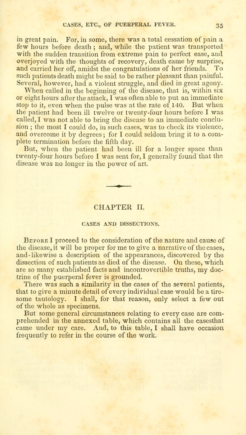 in great pain. For, in some, there was a total cessation of pain a few hours before death ; and, while the patient was transported with the sudden transition from extreme pain to perfect ease, and overjoyed with the thoughts of recovery, death came by surprise, and carried her off, amidst the congratulations of her friends. To such patients death might be said to be rather pleasant than painful. Several, however, had a violent struggle, and died in great agony. When called in the beginning of the disease, that is, within six or eight hours after the attack, I was often able to put an immediate stop to it, even when the pulse was at the rate of 140. But when the patient had been ill twelve or twenty-four hours before I was called, I was not able to bring the disease to an immediate conclu- sion ; the most I could do, in such cases, was to check its violence, and overcome it by degrees; for I could seldom bring it to a com- plete termination before the fifth day. But, when the patient had been ill for a longer space than twenty-four hours before I was sent for, I generally found that the disease was no longer in the power of art. CHAPTER II. CASES AND DISSECTIONS. Before I proceed to the consideration of the nature and cause of the disease, it will be proper for me to give a narrative of the cases, and > likewise a description of the appearances, discovered by the dissection of such patients as died of the disease. On these, which are so many established facts and incontrovertible truths, my doc- trine of the puerperal fever is grounded. There was such a similarity in the cases of the several patients, that to give a minute detail of every individual case would be a tire- some tautology. I shall, for that reason, only select a few out of the whole as specimens. But some general circumstances relating to every case are com- prehended in the annexed table, which contains all the casesthat came under my care. And, to this table, I shall have occasion frequently to refer in the course of the work.