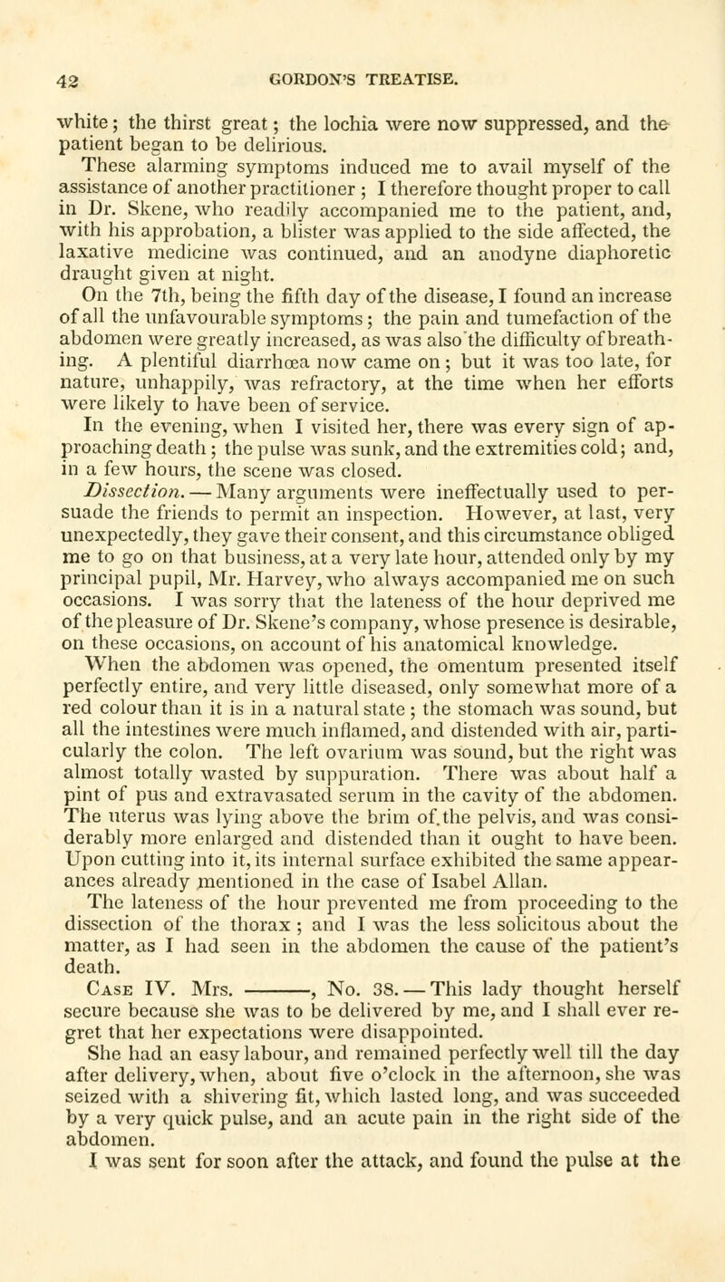 white; the thirst great; the lochia were now suppressed, and the patient began to be delirious. These alarming symptoms induced me to avail myself of the assistance of another practitioner ; I therefore thought proper to call in Dr. Skene, who readily accompanied me to the patient, and, with his approbation, a blister was applied to the side affected, the laxative medicine was continued, and an anodyne diaphoretic draught given at night. On the 7th, being the fifth day of the disease, I found an increase of all the unfavourable symptoms; the pain and tumefaction of the abdomen were greatly increased, as was also'the difficulty of breath- ing. A plentiful diarrhoea now came on; but it was too late, for nature, unhappily, was refractory, at the time when her efforts were likely to have been of service. In the evening, when I visited her, there was every sign of ap- proaching death; the pulse was sunk, and the extremities cold; and, in a few hours, the scene was closed. Dissection. — Many arguments were ineffectually used to per- suade the friends to permit an inspection. However, at last, very unexpectedly, they gave their consent, and this circumstance obliged me to go on that business, at a very late hour, attended only by my principal pupil, Mr. Harvey, who always accompanied me on such occasions. I was sorry that the lateness of the hour deprived me of the pleasure of Dr. Skene's company, whose presence is desirable, on these occasions, on account of his anatomical knowledge. When the abdomen was opened, the omentum presented itself perfectly entire, and very little diseased, only somewhat more of a red colour than it is in a natural state ; the stomach was sound, but all the intestines were much inflamed, and distended with air, parti- cularly the colon. The left ovarium was sound, but the right was almost totally wasted by suppuration. There was about half a pint of pus and extravasated serum in the cavity of the abdomen. The uterus was lying above the brim of. the pelvis, and was consi- derably more enlarged and distended than it ought to have been. Upon cutting into it, its internal surface exhibited the same appear- ances already mentioned in the case of Isabel Allan. The lateness of the hour prevented me from proceeding to the dissection of the thorax ; and I was the less solicitous about the matter, as I had seen in the abdomen the cause of the patient's death. Case IV. Mrs. , No. 38. — This lady thought herself secure because she was to be delivered by me, and I shall ever re- gret that her expectations were disappointed. She had an easy labour, and remained perfectly well till the day after delivery, when, about five o'clock in the afternoon, she was seized with a shivering fit, which lasted long, and was succeeded by a very quick pulse, and an acute pain in the right side of the abdomen. I was sent for soon after the attack, and found the pulse at the