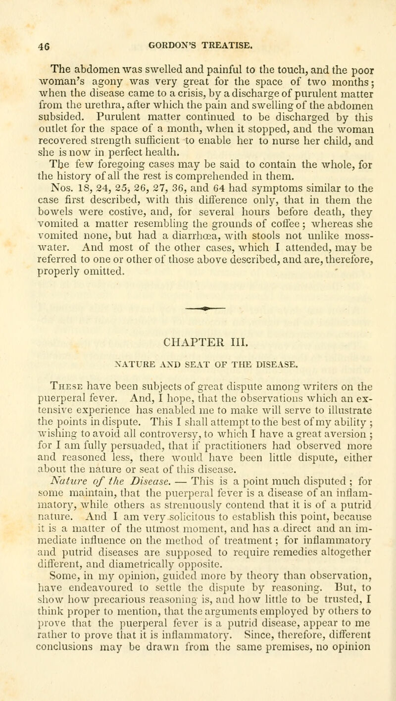 The abdomen was swelled and painful to the touch, and the poor woman's agony was very great for the space of two months; when the disease came to a crisis, by a discharge of purulent matter from the urethra, after which the pain and swelling of the abdomen subsided. Purulent matter continued to be discharged by this outlet for the space of a month, when it stopped, and the woman recovered strength sufficient to enable her to nurse her child, and she is now in perfect health. The few foregoing cases may be said to contain the whole, for the history of all the rest is comprehended in them. Nos. 18, 24, 25, 26, 27, 36, and 64 had symptoms similar to the case first described, with this difference only, that in them the bowels were costive, and, for several hours before death, they vomited a matter resembling the grounds of coflee; whereas she vomited none, but had a diarrha3a, with stools not unlike moss- water. And most of the other cases, which I attended, may be referred to one or other of those above described, and are, therefore, properly omitted. CHAPTER III. NATURE AND SEAT OF THE DISEASE. These have been subjects of great dispute among writers on the puerperal fever. And, I hope, that the observations which an ex- tensive experience has enabled me to make will serve to illustrate the points in dispute. This I shall attempt to the best of my ability ; wishing to avoid all controversy, to which I have a great aversion ; for I am fully persuaded, that if practitioners had observed more and reasoned less, there would have been little dispute, either about the nature or seat of this disease. Nutia^e of the Disease. — This is a point much disputed ; for some maintain, that the puerperal fever is a disease of an inflam- matory, while others as strenuously contend that it is of a putrid nature. And I am very solicitous to establish this point, because it is a matter of the utmost moment, and has a direct and an im- mediate influence on the method of treatment; for inflammatory and putrid diseases are supposed to require remedies altogether diff'erent, and diametrically opposite. Some, in my opinion, guided more by theory than observation, have endeavoured to settle the dispute by reasoning. But, to show how precarious reasoning is, and how little to be trusted, I think proper to mention, that the arguments employed by others to prove that the puerperal fever is a putrid disease, appear to me rather to prove that it is inflammatory. Since, therefore, different conclusions may be drawn from the same premises, no opinion