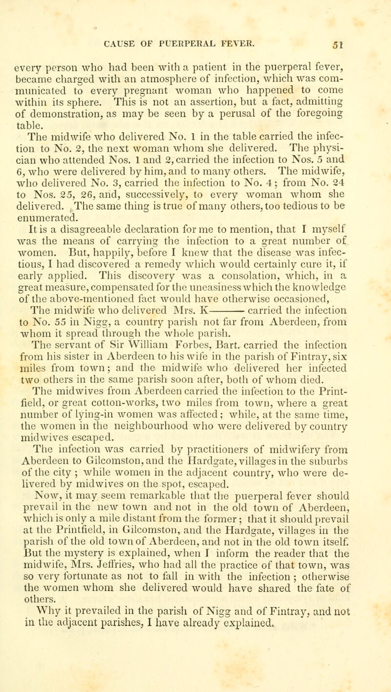 every person who had been with a patient in the puerperal fever, became charged with an atmosphere of infection, which was com- municated to every pregnant woman who happened to come within its sphere. This is not an assertion, but a fact, admitting of demonstration, as may be seen by a perusal of the foregoing table. The midwife who delivered No. 1 in the table carried the infec- tion to No. 2, the next woman whom she delivered. The physi- cian who attended Nos. 1 and 2, carried the infection to Nos. 5 and 6, who were delivered by him, and to many others. The midwife, who delivered No, 3, carried the infection to No. 4; from No. 24 to Nos, 25, 26, and, successively, to every woman whom she delivered. The same thing is true of many others, too tedious to be enumerated. It is a disagreeable declaration for me to mention, that I myself was the means of carrying the infection to a great number of women. But, happily, before I knew that the disease was infec- tious, I had discovered a remedy which would certainly cure it, if early applied. This discovery was a consolation, which, in a great measure, compensated for the uneasiness which the knowledge of the above-mentioned fact would have otherwise occasioned, The midwife who delivered JNIrs. K carried the infection to No. 55 in Nigg, a country parish not far from Aberdeen, from whom it spread through the whole parish. The servant of Sir WilUam Forbes, Bart, carried the infection from his sister in Aberdeen to his wife in the parish of Fintray,six miles from town; and the midwife who delivered her infected two others in the same parish soon after, both of whom died. The midwives from Aberdeen carried the infection to the Print- field, or great cotton-works, two miles from town, where a great number of lying-in women was aflected; while, at the same time, the women in the neighbourhood who were delivered by country midwives escaped. The infection was carried by practitioners of midwifery from Aberdeen to Gilcomston,and the Hardgate, villages in the suburbs of the city ; while women in the adjacent country, who were de- livered by midwives on the spot, escaped. Now, it may seem remarkable that the puerperal fever should prevail in the new town and not in the old town of Aberdeen, which is only a mile distant from the former; that it should prevail at the Printfield, in Gilcomston, and the Hardgate, villages in the parish of the old town of Aberdeen, and not in the old town itself. But the mystery is explained, when I inform the reader that the midwife, Mrs. Jeffries, who had all the practice of that town, was so very fortunate as not to fall in with the infection ; otherwise the women whom she delivered would have shared the fate of others. Why it prevailed in the parish of Nigg and of Fintray, and not in the adjacent parishes, I have already explained.