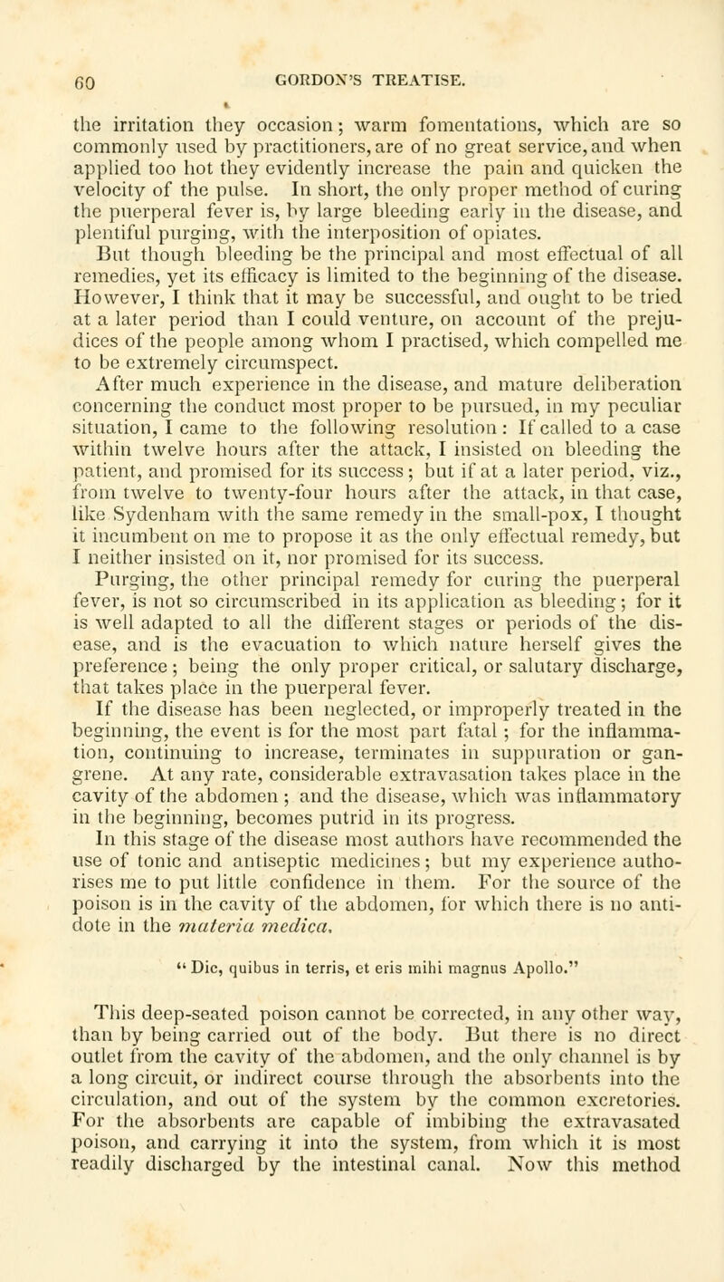 the irritation they occasion; warm fomentations, which are so commonly used by practitioners, are of no great service, and when appHed too hot they evidently increase the pain and quicken the velocity of the pulse. In short, the only proper method of curing the puerperal fever is, by large bleeding early in the disease, and plentiful purging, with the interposition of opiates. But though bleeding be the principal and most effectual of all remedies, yet its efficacy is limited to the beginning of the disease. However, I think that it may be successful, and ought to be tried at a later period than I could venture, on account of the preju- dices of the people among whom I practised, which compelled me to be extremely circumspect. After much experience in the disease, and mature deliberation concerning the conduct most proper to be pursued, in my peculiar situation, I came to the following resolution : If called to a case within twelve hours after the attack, I insisted on bleeding the patient, and promised for its success; but if at a later period, viz., from twelve to twenty-four hours after the attack, in that case, like Sydenham with the same remedy in the small-pox, I thought it incumbent on me to propose it as the only effectual remedy, but I neither insisted on it, nor promised for its success. Purging, the other principal remedy for curing the puerperal fever, is not so circumscribed in its application as bleeding; for it is well adapted to all the different stages or periods of the dis- ease, and is the evacuation to which nature herself gives the preference ; being the only proper critical, or salutary discharge, that takes place in the puerperal fever. If the disease has been neglected, or improperly treated in the beginning, the event is for the most part fl\tal •, for the inflamma- tion, continuing to increase, terminates in suppuration or gan- grene. At any rate, considerable extravasation takes place in the cavity of the abdomen ; and the disease, which was inflammatory in the beginning, becomes putrid in its progress. In this stage of the disease most authors have recommended the use of tonic and antiseptic medicines; but my experience autho- rises me to put little confidence in them. For the source of the poison is in the cavity of the abdomen, for which there is no anti- dote in the materia medica,  Die, quibus in terris, et eris mihi magnus Apollo. This deep-seated poison cannot be corrected, in any other way, than by being carried out of the body. But there is no direct outlet from the cavity of the abdomen, and the only channel is by a long circuit, or indirect course through the absorbents into the circulation, and out of the system by the common excretories. For the absorbents are capable of imbibing the extravasated poison, and carrying it into the system, from which it is most readily discharged by the intestinal canal. Now this method