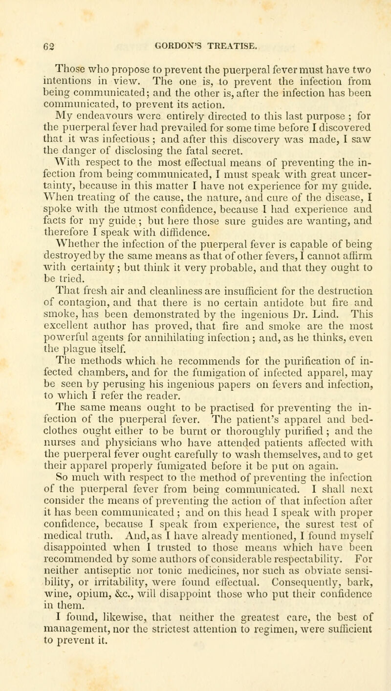 Those who propose to prevent the puerperal fever must have two intentions in view. The one is, to prevent the infection from being communicated; and the other is, after tlie infection has been communicated, to prevent its action. My endeavours were entirely directed to this last purpose ; for the puerperal fever had prevailed for some time before I discovered that it was infectious ; and after this discovery was made, I saw the danger of disclosing the fatal secret. With respect to the most effectual means of preventing the in- fection from being communicated, I must speak with great uncer- tainty, because in this matter I have not experience for my guide. When treating of the cause, the nature, and cure of the disease, I spoke with the utmost confidence, because I had experience and facts for my guide ; but here those sure guides are wanting, and therefore I speak with diffidence. Whether the infection of the puerperal fever is capable of being destroyed by the same means as that of other fevers, I cannot affirm •with certainty; but think it very probable, and that they ought to be tried. That fresh air and cleanliness are insufficient for the destruction of contagion, and that there is no certain antidote but fire and smoke, has been demonstrated by the ingenious Dr. Lind. This excellent author has proved, that fire and smoke are the most powerful agents for annihilating infection; and, as he thinks, even the plague itself. The m.ethods which he recommends for the purification of in- fected chambers, and for the fumigation of infected apparel, may be seen by perusing his ingenious papers on fevers and infection, to which I refer the reader. The same means ought to be practised for preventing the in- fection of the puerperal fever. The patient's apparel and bed- clothes ought either to be burnt or thoroughly purified ; and the nurses and physicians who have attended patients aftected with the puerperal fever ought carefully to wash themselves, and to get their apparel properly fumigated before it be put on again. So much with respect to The method of preventing the infection of the puerperal fever from being communicated. I shall next consider the means of preventing the action of that infection after it has been communicated ; and on this head I speak with proper confidence, because I speak from experience, the surest test of medical truth. And, as I have already mentioned, I found myself disappointed when I trusted to those means which have been recommended by some authors of considerable respectability. For neither antiseptic nor tonic medicines, nor such as obviate sensi- Inlity, or irritability, were found elfectual. Consequently, bark, wine, opium, &c., will disappoint those who put their confidence in them. I found, likewise, that neither the greatest care, the best of management, nor the strictest attention to regimen, were sufficient to prevent it.