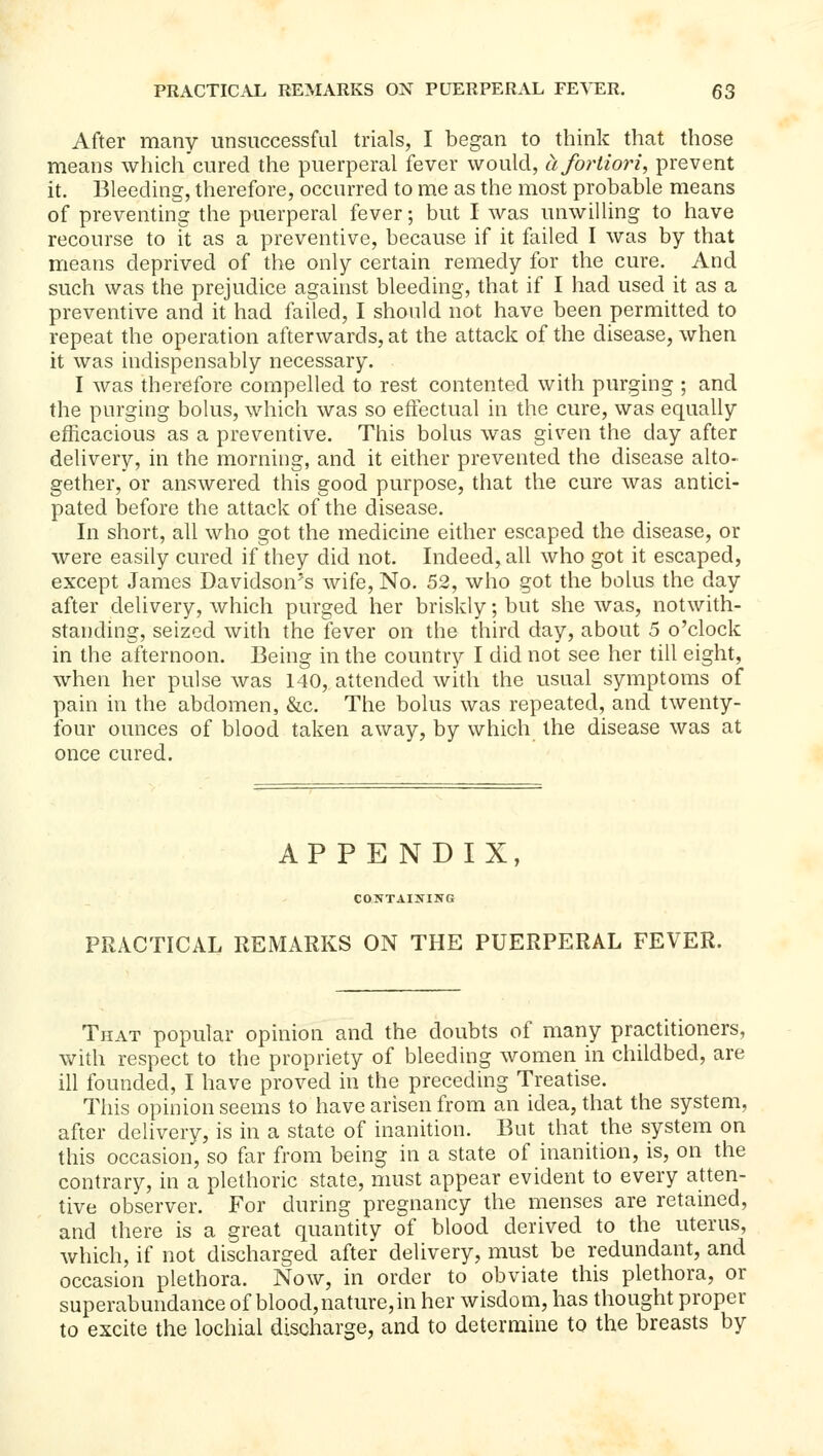 After many unsuccessful trials, I began to think that those means which'cured the puerperal fever would, a fortiori, prevent it. Bleeding, therefore, occurred to me as the most probable means of preventing the puerperal fever; but I was unwilling to have recourse to it as a preventive, because if it failed I was by that means deprived of the only certain remedy for the cure. And such was the prejudice against bleeding, that if I had used it as a preventive and it had failed, I shonld not have been permitted to repeat the operation afterwards, at the attack of the disease, when it was indispensably necessary. I was therefore compelled to rest contented with purging ; and the purging bolus, which was so effectual in the cure, was equally efficacious as a preventive. This bolus was given the day after delivery, in the morning, and it either prevented the disease alto- gether, or answered this good purpose, that the cure was antici- pated before the attack of the disease. In short, all who got the medicine either escaped the disease, or were easily cured if they did not. Indeed, all who got it escaped, except James Davidson's wife. No. 52, who got the bolus the day after delivery, which purged her briskly; but she was, notwith- standing, seized with the fever on the third day, about 5 o'clock in the afternoon. Being in the country I did not see her till eight, when her pulse was 140, attended with the usual symptoms of pain in the abdomen, &c. The bolus was repeated, and twenty- four ounces of blood taken away, by which the disease was at once cured. APPENDIX, CONTAI]!fING PRACTICAL REMARKS ON THE PUERPERAL FEVER. That popular opinion and the doubts of many practitioners, with respect to the propriety of bleeding women in childbed, are ill founded, I have proved in the preceding Treatise. This opinion seems to have arisen from an idea, that the system, after delivery, is in a state of inanition. But that the system on this occasion, so far from being in a state of inanition, is, on the contrary, in a plethoric state, must appear evident to every atten- tive observer. For during pregnancy the menses are retained, and there is a great quantity of blood derived to the uterus, which, if not discharged after delivery, must be redundant, and occasion plethora. Now, in order to obviate this plethora, or superabundance of blood, nature, in her wisdom, has thought proper to excite the lochial discharge, and to determine to the breasts by