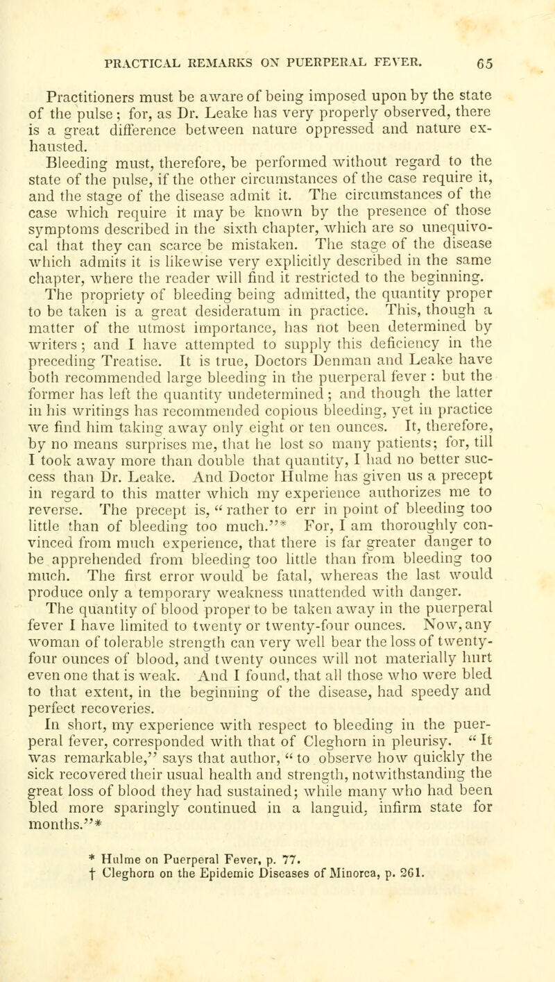 Practitioners must be aware of being imposed upon by the state of the pulse; for, as Dr. Leake has very properly observed, there is a great difference between nature oppressed and nature ex- hausted. Bleeding must, therefore, be performed without regard to the state of the pulse, if the other circumstances of the case require it, and the stage of the disease admit it. The circumstances of the case which require it may be known by the presence of those symptoms described in the sixth chapter, which are so unequivo- cal that they can scarce be mistaken. The stage of the disease wliich admits it is hkewise very explicitly described in the same chapter, where the reader will find it restricted to the beginning. The propriety of bleeding being admitted, the quantity proper to be taken is a great desideratum in practice. This, though a matter of the utmost importance, has not been determined by writers ; and I have attempted to supply this deficiency in the preceding Treatise. It is true. Doctors Denman and Leake have both recommended large bleeding in the puerperal fever : but the former has left the quantity undetermined ; and though the latter in his writings has recommended copious bleeding, yet in practice we find him taking away only eight or ten ounces. It, therefore, by no means surprises me, that he lost so many patients; for, till I took away more than double that quantity, I had no better suc- cess than Dr. Leake. And Doctor Hulme has given us a precept in regard to this matter which my experience authorizes me to reverse. The precept is,  rather to err in point of bleeding too little rhan of bleeding too much.* For, I am thoroughly con- vinced from much experience, that there is far greater danger to be apprehended from bleeding too little than from bleeding too much. The first error would be fatal, whereas the last would produce only a temporary weakness unattended with danger. The quantity of blood proper to be taken away in the puerperal fever I have limited to twenty or twenty-four ounces. Now, any woman of tolerable strength can very well bear the loss of twenty- four ounces of blood, and twenty ounces will not materially hurt even one that is weak. And I found, that all those who were bled to that extent, in the beginning of the disease, had speedy and perfect recoveries. In short, my experience with respect to bleeding in the puer- peral fever, corresponded with that of Cleghorn in pleurisy.  It was remarkable, says that author,  to observe how quickly the sick recovered their usual health and strength, notwithstanding the great loss of blood they had sustained; while many who had been bled more sparingly continued in a languid, infirm state for months.* * Hulme on Puerperal Fever, p. 77. t Cleghorn on the Epidemic Diseases of Minorca, p. 261.