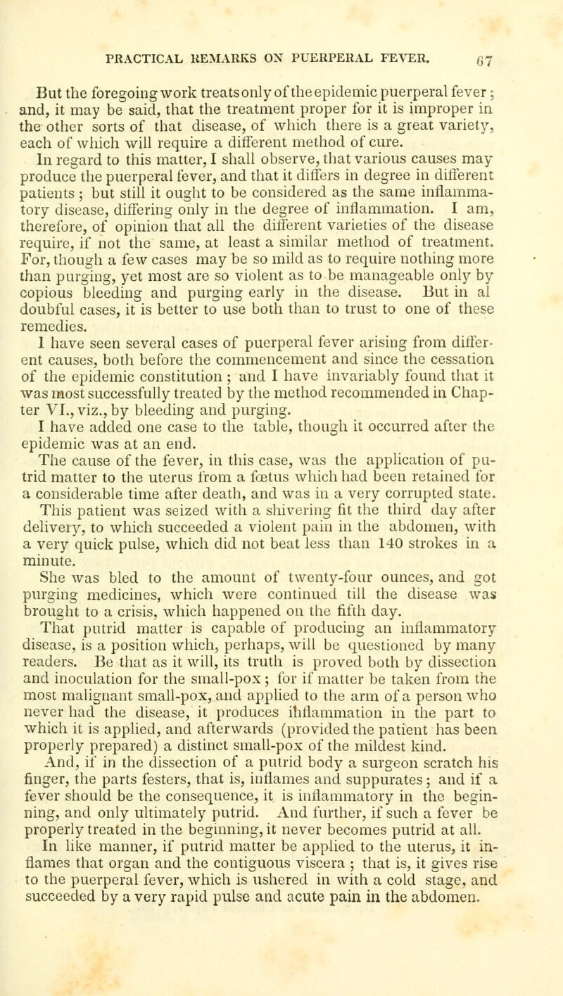 But the foregoing work treatsonly of theepidemic puerperal fever; and, it may be said, that the treatment proper for it is improper in the other sorts of that disease, of which there is a great variety, each of which will require a different method of cure. In regard to this matter, I shall observe, that various causes may produce the puerperal fever, and that it differs in degree in different patients ; but still it ought to be considered as the same inflamma- tory disease, differing only in the degree of inflammation. I am, therefore, of opinion that all the difterent varieties of the disease require, if not the same, at least a similar method of treatment. For, though a few cases may be so mild as to require nothing more than purging, yet most are so violent as to be manageable only by copious bleeding and purging early in the disease. But in al doubful cases, it is better to use both than to trust to one of these remedies. 1 have seen several cases of puerperal fever arising from difler- ent causes, both before the commencement and since the cessation of the epidemic constitution ; and I have invariably found that it was most successfully treated by the method recommended in Chap- ter VI., viz., by bleeding and purging. I have added one case to the table, though it occurred after the epidemic was at an end. The cause of the fever, in this case, was the application of pu- trid matter to the uterus from a foetus which had been retained for a considerable time after death, and was in a very corrupted state. This patient was seized with a shivering fit the third day after delivery, to which succeeded a violent pain in the abdomen, with a very quick pulse, which did not beat less than 140 strokes in a minute. She was bled to the amount of twenty-four ounces, and got purging medicines, which were continued till the disease was brought to a crisis, which happened on the fifth day. That putrid matter is capable of producing an inflammatory disease, is a position which, perhaps, will be questioned by many readers. Be that as it will, its truth is proved both by dissection and inoculation for the small-pox ; for if matter be taken from the most malignant small-pox, and applied to the arm of a person who never had the disease, it produces ihflammation in the part to which it is applied, and afterwards (provided the patient has been properly prepared) a distinct small-pox of the mildest kind. And, if in the dissection of a putrid body a surgeon scratch his finger, the parts festers, that is, inflames and suppurates; and if a fever should be the consequence, it is inflammatory in the begin- ning, and only ultimately putrid. And further, if such a fever be properly treated in the beginning, it never becomes putrid at all. In like manner, if putrid matter be applied to the uterus, it in- flames that organ and the contiguous viscera ; that is, it gives rise to the puerperal fever, which is ushered in with a cold stage, and succeeded by a very rapid pulse and acute pain in the abdomen.