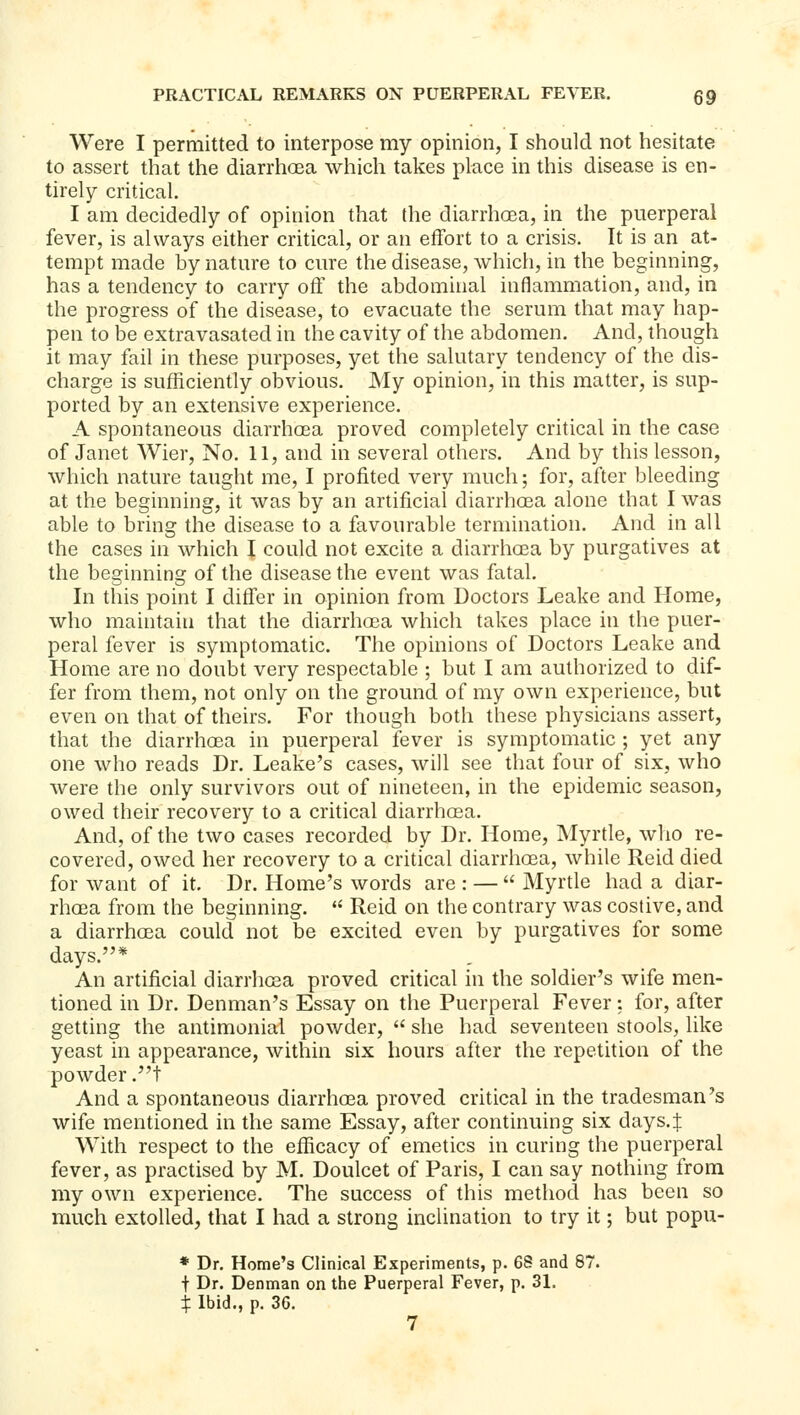 Were I permitted to interpose my opinion, I should not hesitate to assert that the diarrhoea which takes place in this disease is en- tirely critical. I am decidedly of opinion that the diarrhoea, in the puerperal fever, is always either critical, or an effort to a crisis. It is an at- tempt made by nature to cure the disease, which, in the beginning, has a tendency to carry off the abdominal inflammation, and, in the progress of the disease, to evacuate the serum that may hap- pen to be extravasated in the cavity of the abdomen. And, though it may fail in these purposes, yet the salutary tendency of the dis- charge is sufficiently obvious. My opinion, in this matter, is sup- ported by an extensive experience, A spontaneous diarrhoea proved completely critical in the case of Janet Wier, No. 11, and in several others. And by this lesson, which nature taught me, I profited very much; for, after bleeding at the beginning, it was by an artificial diarrhoea alone that I was able to bring the disease to a favourable termination. And in all the cases in which I could not excite a diarrhoea by purgatives at the beginning of the disease the event was fatal. In this point I differ in opinion from Doctors Leake and Home, who maintain that the diarrhoea which takes place in the puer- peral fever is symptomatic. The opinions of Doctors Leake and Home are no doubt very respectable ; but I am authorized to dif- fer from them, not only on the ground of my own experience, but even on that of theirs. For though both these physicians assert, that the diarrhoea in puerperal fever is symptomatic ; yet any one who reads Dr. Leake's cases, will see that four of six, who were the only survivors out of nineteen, in the epidemic season, owed their recovery to a critical diarrhoea. And, of the two cases recorded by Dr. Home, Myrtle, who re- covered, owed her recovery to a critical diarrhoea, while Reid died for want of it. Dr. Home's words are : —  Myrtle had a diar- rhoea from the beginning. '' Reid on the contrary was costive, and a diarrhoea could not be excited even by purgatives for some days.* An artificial diarrhoea proved critical in the soldier's wife men- tioned in Dr. Denman's Essay on the Puerperal Fever: for, after getting the antimonial powder,  she had seventeen stools, like yeast in appearance, within six hours after the repetition of the powder .t And a spontaneous diarrhoea proved critical in the tradesman's wife mentioned in the same Essay, after continuing six days.J With respect to the efficacy of emetics in curing the puerperal fever, as practised by M. Doulcet of Paris, I can say nothing from my own experience. The success of this method has been so much extolled, that I had a strong inclination to try it; but popu- * Dr. Home's Clinical Experiments, p. 6S and 87. t Dr. Denman on the Puerperal Fever, p. 31, i Ibid., p. 36.