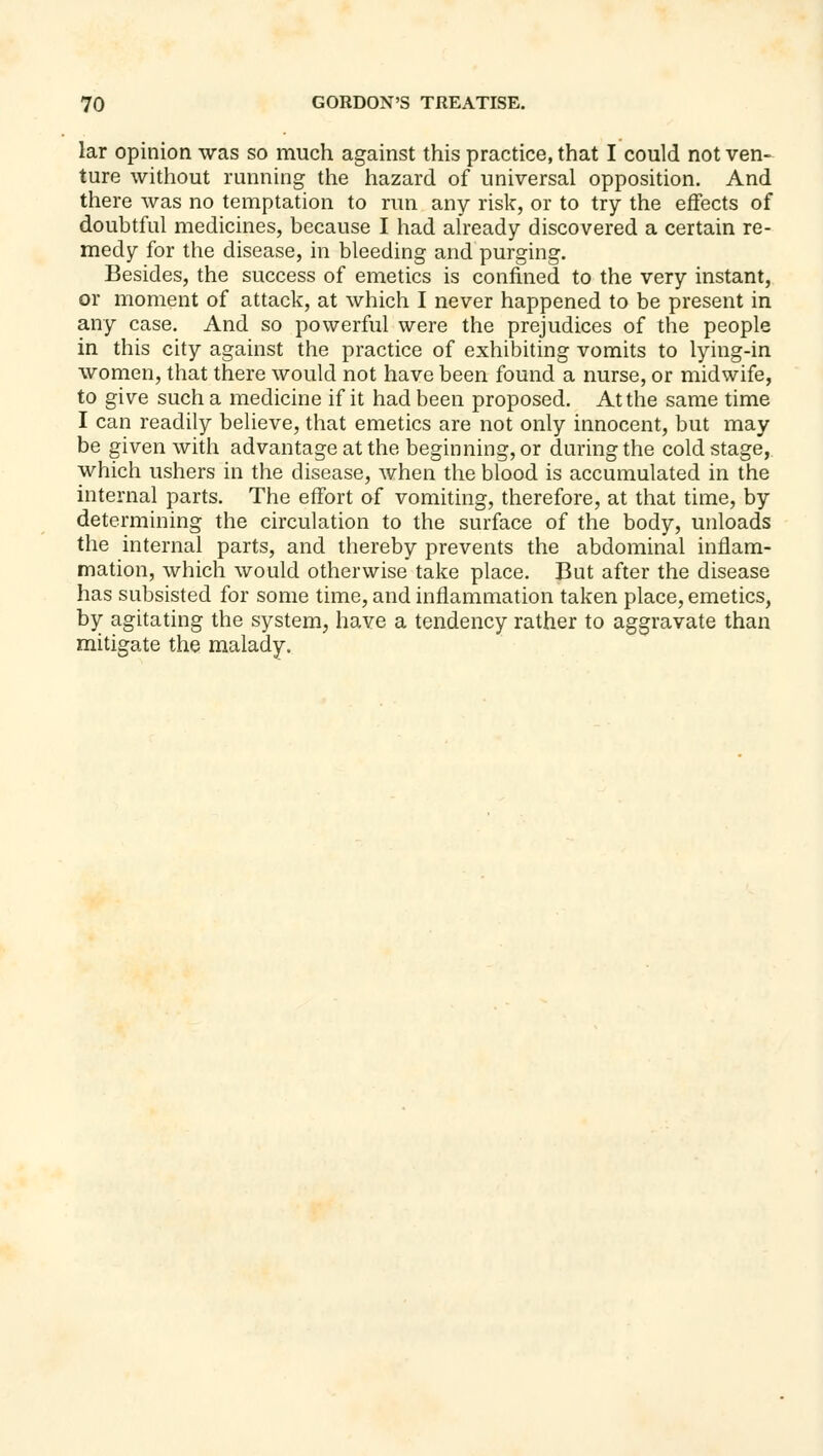 lar opinion was so much against this practice, that I could not ven- ture without running the hazard of universal opposition. And there was no temptation to run any risk, or to try the effects of doubtful medicines, because I had already discovered a certain re- medy for the disease, in bleeding and purging. Besides, the success of emetics is confined to the very instant, or moment of attack, at which I never happened to be present in any case. And so powerful were the prejudices of the people in this city against the practice of exhibiting vomits to lying-in women, that there would not have been found a nurse, or midwife, to give such a medicine if it had been proposed. At the same time I can readily believe, that emetics are not only innocent, but may be given with advantage at the beginning, or during the cold stage, which ushers in the disease, when the blood is accumulated in the internal parts. The effort of vomiting, therefore, at that time, by determining the circulation to the surface of the body, unloads the internal parts, and thereby prevents the abdominal inflam- mation, which would otherwise take place. But after the disease has subsisted for some time, and inflammation taken place, emetics, by agitating the system, have a tendency rather to aggravate than mitigate the malady.