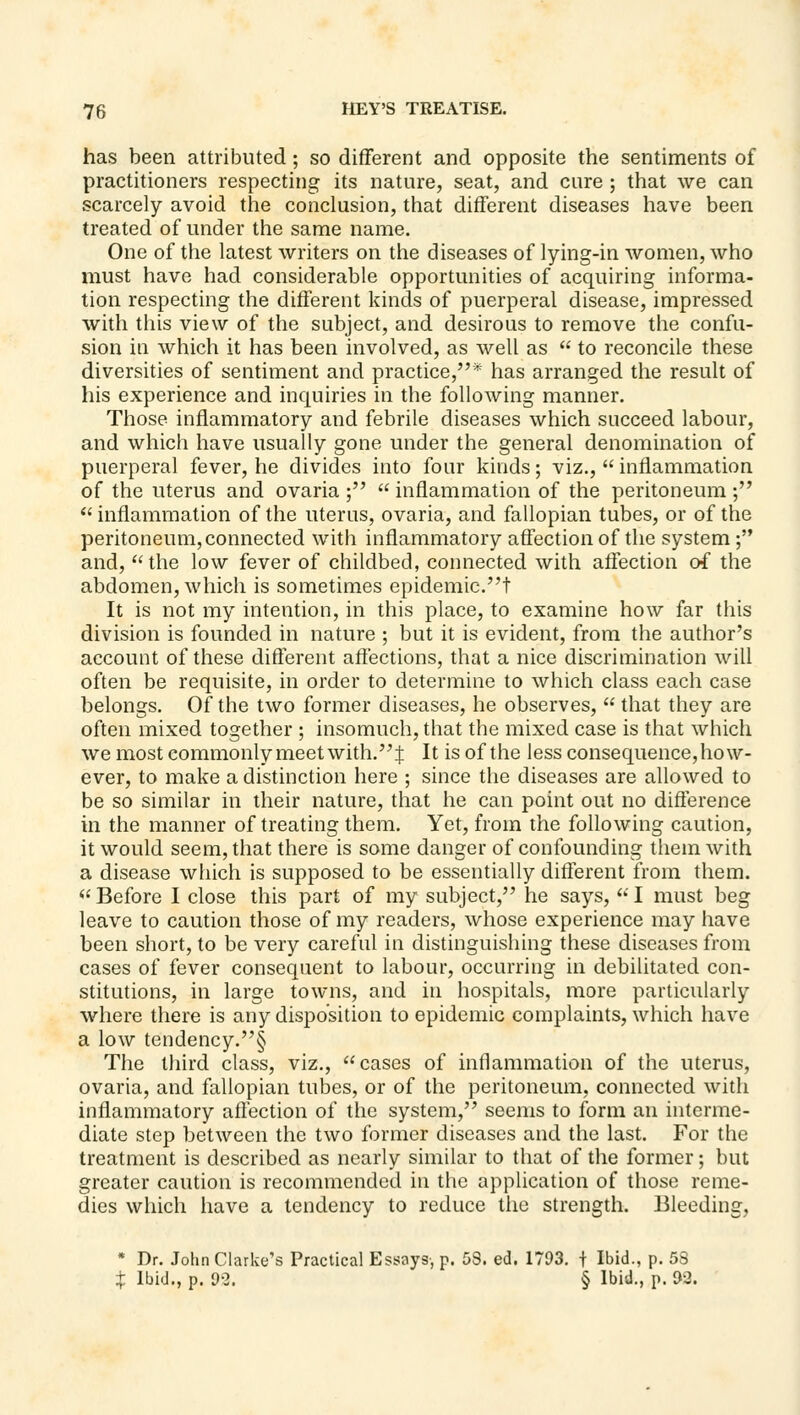 has been attributed; so different and opposite the sentiments of practitioners respecting its nature, seat, and cure ; that we can scarcely avoid the conclusion, that different diseases have been treated of under the same name. One of the latest writers on the diseases of lying-in women, who must have had considerable opportunities of acquiring informa- tion respecting the different kinds of puerperal disease, impressed with this view of the subject, and desirous to remove the confu- sion in which it has been involved, as well as  to reconcile these diversities of sentiment and practice,* has arranged the result of his experience and inquiries in the following manner. Those inflammatory and febrile diseases which succeed labour, and which have usually gone under the general denomination of puerperal fever, he divides into four kinds; viz., inflammation of the uterus and ovaria ;  inflammation of the peritoneum;  inflammation of the uterus, ovaria, and fallopian tubes, or of the peritoneum, connected with inflammatory affection of the system ; and, the low fever of childbed, connected with affection of the abdomen, which is sometimes epidemic.t It is not my intention, in this place, to examine how far this division is founded in nature ; but it is evident, from the author's account of these different affections, that a nice discrimination wiU often be requisite, in order to determine to which class each case belongs. Of the two former diseases, he observes,  that they are often mixed together ; insomuch, that the mixed case is that which we most commonly meet with.t It is of the less consequence, how- ever, to make a distinction here ; since the diseases are allowed to be so similar in their nature, that he can point out no difference in the manner of treating them. Yet, from the following caution, it would seem, that there is some danger of confounding them with a disease which is supposed to be essentially different from them. Before I close this part of my subject, he says, I must beg leave to caution those of my readers, whose experience may have been short, to be very careful in distinguishing these diseases from cases of fever consequent to labour, occurring in debilitated con- stitutions, in large towns, and in hospitals, more particularly where there is any disposition to epidemic complaints, which have a low tendency.§ The third class, viz., cases of inflammation of the uterus, ovaria, and fallopian tubes, or of the peritoneum, connected with inflammatory aftection of the system, seems to form an interme- diate step between the two former diseases and the last. For the treatment is described as nearly similar to that of the former; but greater caution is recommended in the application of those reme- dies which have a tendency to reduce the strength. Bleeding, * Dr. John Clarke's Practical Essays-, p. 58. ed. 1793. f Ibid., p. 53 t Ibid,, p. 9-3. § Ibid., p. 93.