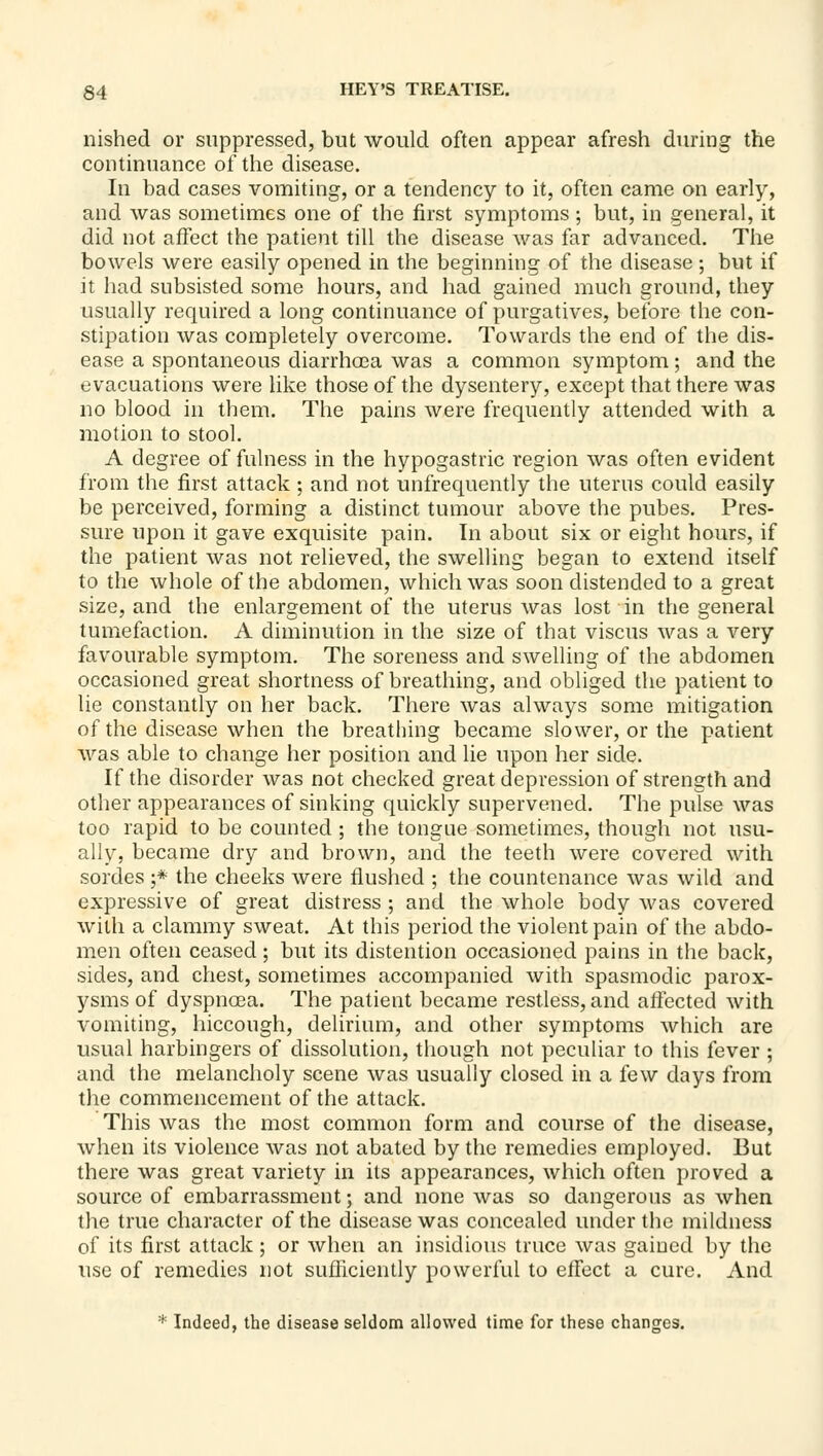 nished or suppressed, but would often appear afresh during the continuance of the disease. In bad cases vomiting, or a tendency to it, often came on early, and was sometimes one of the first symptoms ; but, in general, it did not affect the patient till the disease was far advanced. The bowels were easily opened in the beginning of the disease ; but if it had subsisted some hours, and had gained much ground, they usually required a long continuance of purgatives, before the con- stipation was completely overcome. Towards the end of the dis- ease a spontaneous diarrhoea was a common symptom; and the evacuations were like those of the dysentery, except that there was no blood in them. The pains were frequently attended with a motion to stool. A degree of fulness in the hypogastric region was often evident from the first attack; and not unfrequently the uterus could easily be perceived, forming a distinct tumour above the pubes. Pres- sure upon it gave exquisite pain. In about six or eight hours, if the patient was not relieved, the swelling began to extend itself to the whole of the abdomen, which was soon distended to a great size, and the enlargement of the uterus was lost in the general tumefaction. A diminution in the size of that viscus was a very favourable symptom. The soreness and swelling of the abdomen occasioned great shortness of breathing, and obliged the patient to lie constantly on her back. There was always some mitigation of the disease when the breathing became slower, or the patient was able to change her position and lie upon her side. If the disorder was not checked great depression of strength and other appearances of sinking quickly supervened. The pulse was too rapid to be counted; the tongue sometimes, though not usu- ally, became dry and brown, and the teeth were covered with sordes ;* the cheeks were flushed ; the countenance was wild and expressive of great distress ; and the whole body was covered with a clammy sweat. At this period the violent pain of the abdo- men often ceased; but its distention occasioned pains in the back, sides, and chest, sometimes accompanied with spasmodic parox- ysms of dyspnoea. The patient became restless, and affected with vomiting, hiccough, delirium, and other symptoms which are usual harbingers of dissolution, though not peculiar to this fever ; and the melancholy scene was usually closed in a few days from the commencement of the attack. This was the most common form and course of the disease, when its violence was not abated by the remedies employed. But there was great variety in its appearances, which often proved a source of embarrassment; and none was so dangerous as when the true character of the disease was concealed under the mildness of its first attack; or when an insidious truce was gained by the use of remedies not sufficiently powerful to effect u cure. And * Indeed, the disease seldom allowed time for these changes.