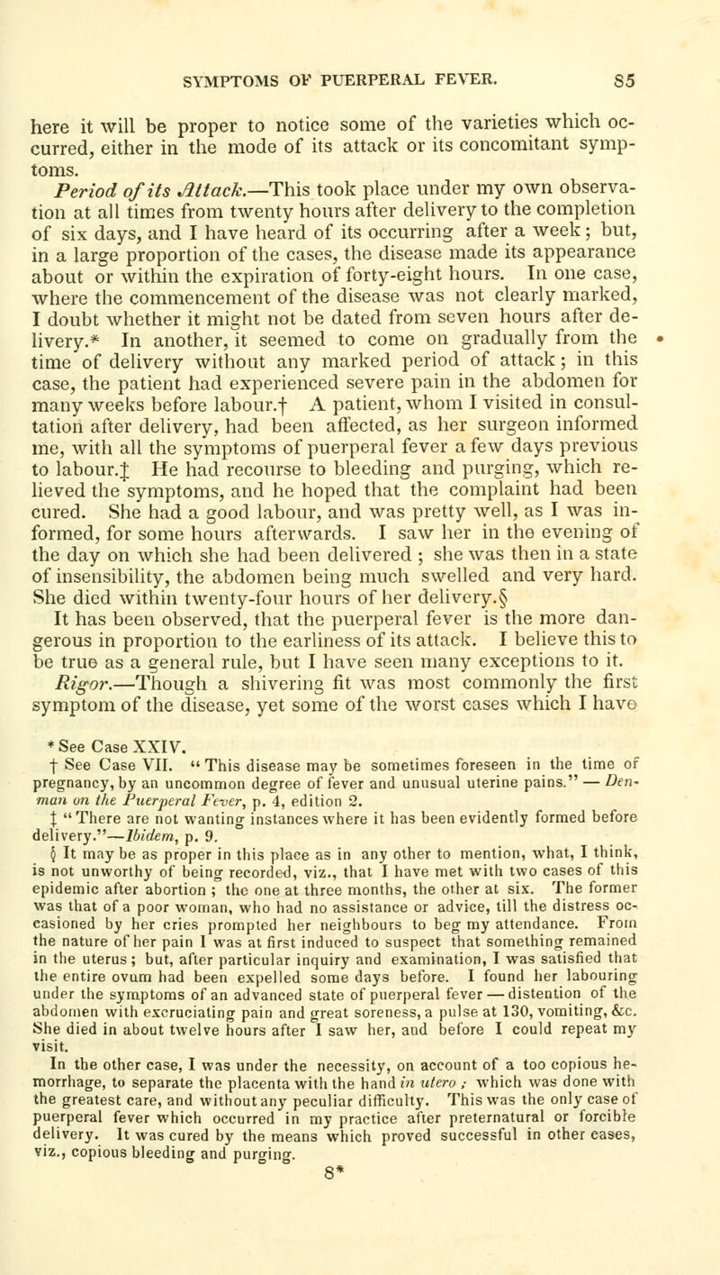 here it will be proper to notice some of the varieties which oc- curred, either in the mode of its attack or its concomitant symp- toms. Period of its Mtack.—Thxs, took place under my own observa- tion at all times from twenty hours after delivery to the completion of six days, and I have heard of its occurring after a week; but, in a large proportion of the cases, the disease made its appearance about or within the expiration of forty-eight hours. In one case, where the commencement of the disease was not clearly marked, I doubt whether it might not be dated from seven hours after de- livery.* In another, it seemed to come on gradually from the time of delivery without any marked period of attack; in this case, the patient had experienced severe pain in the abdomen for many weeks before labour.f A patient, whom I visited in consul- tation after delivery, had been affected, as lier surgeon informed me, with all the symptoms of puerperal fever a few days previous to labour.f He had recourse to bleeding and purging, which re- lieved the symptoms, and he hoped that the complaint had been cured. She had a good labour, and was pretty well, as I was in- formed, for some hours afterwards. I saw her in the evening of the day on which she had been delivered ; she was then in a state of insensibility, the abdomen being much swelled and very hard. She died within twenty-four hours of her delivery.§ It has been observed, that the puerperal fever is the more dan- gerous in proportion to the earliness of its attack. I believe this to be true as a general rule, but I have seen many exceptions to it. Rigor.—Though a shivering fit was most commonly the first symptom of the disease, yet some of the worst cases which I have * See Case XXIV. f See Case VII.  This disease may be sometimes foreseen in the time of pregnancy, by an uncommon degree of fever and unusual uterine pains. — Den- man un the Puerperal Fever, p. 4, edition 2. X  There are not wanting instances where it has been evidently formed before delivery.—Ibidem, p. 9. 5 It maybe as proper in this place as in any other to mention, what, I think, is not unworthy of being recorded, viz., that I have met with two cases of this epidemic after abortion ; tl\e one at three months, the other at six. The former was that of a poor woman, who had no assistance or advice, till the distress oc- casioned by her cries prompted her neighbours to beg my attendance. From the nature of her pain 1 was at first induced to suspect that something remained in the uterus; but, after particular inquiry and examination, I was satisfied that the entire ovum had been expelled some days before. I found her labouring under the symptoms of an advanced state of puerperal fever — distention of the abdomen with excruciating pain and great soreness, a pulse at 130, vomiting, &c. She died in about twelve hours after 1 saw her, and before I could repeat my visit. In the other case, I was under the necessity, on account of a too copious he- morrhage, to separate the placenta with the handm utero ,- which was done with the greatest care, and without any peculiar difliculty. This was the only case of puerperal fever which occurred in my practice after preternatural or forcible delivery. It was cured by the means which proved successful in other eases, viz., copious bleeding and purging. 8*