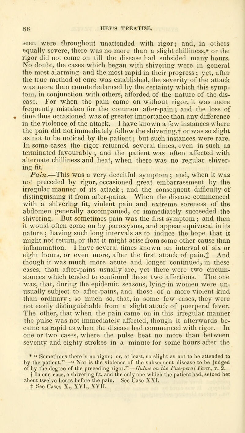 seen were throughout unattended with rigor; and, in others equally severe, there was no more than a slight chilliness,* or the rigor did not come on till the disease had subsided many hours. No doubt, the cases which began with shivering were in general the most alarming and the most rapid in their progress ; yet, after the true method of cure was established, the severity of the attack Avas more than counterbalanced by the certainty which this symp- tom, in conjunction with others, afforded of the nature of the dis- ease. For when the pain came on without rigor, it was more frequently mistaken for the common after-pain ; and the loss of time thus occasioned was of greater importance than any difference in the violence of the attack. I have known a few instances where the pain did not immediately follow the shivering,| or was so slight as not to be noticed by the patient; but such instances were rare. In some cases the rigor returned several times, even in such as terminated favourably 5 and the patient was often affected with alternate chilliness and heat, when there was no regular shiver- ing fit. Pain.—This was a very deceitful symptom ; and, when it was not preceded by rigor, occasioned great embarrassment by the irregular manner of its attack ; and the consequent difficulty of distinguishing it from after-pains. When the disease commenced with a shivering fit, violent pain and extreme soreness of the abdomen generally accompanied, or immediately succeeded the shivering. But sometimes pain was the first symptom ; and then it would often come on by paroxysms, and appear equivocal in its nature ; having such long intervals as to induce the hope that it might not return, or that it might arise from some other cause than inflammation. I have several times known an interval of six or eight hours, or even more, after the first attack of pain.J And though it was much more acute and longer continued, in these cases, than after-pains usually are, yet there were two circum- stances which tended to confound these two affections. The one was, that, during the epidemic seasons, lying-in women were un- usually subject to after-pains, and those of a more violent kind than ordinary; so much so, that, in some few cases, they were not easily distinguishable from a slight attack of puerperal fever. The other, that when the pain came on in this irregular manner the pulse was not immediately aflecled, though it afterwards be- came as rapid as when the disease had commenced with rigor. In one or two cases, where the pulse beat no more than between seventy and eighty strokes in a minute for some hours after the *  Sometimes there is no rigor; or, at least, so slight as not to be attended to by the patient.— Nor is the violence of the subsc(nient disease to be judged of by the degree of the preceding rigor.—Ihilint on the Puerperal Fever, v. 2. t In one case, a shivering fit, and the only one which the patient had, seized her about tw^elve hours before the pain. See Case XXI. X See Cases X., XVI., XVII.