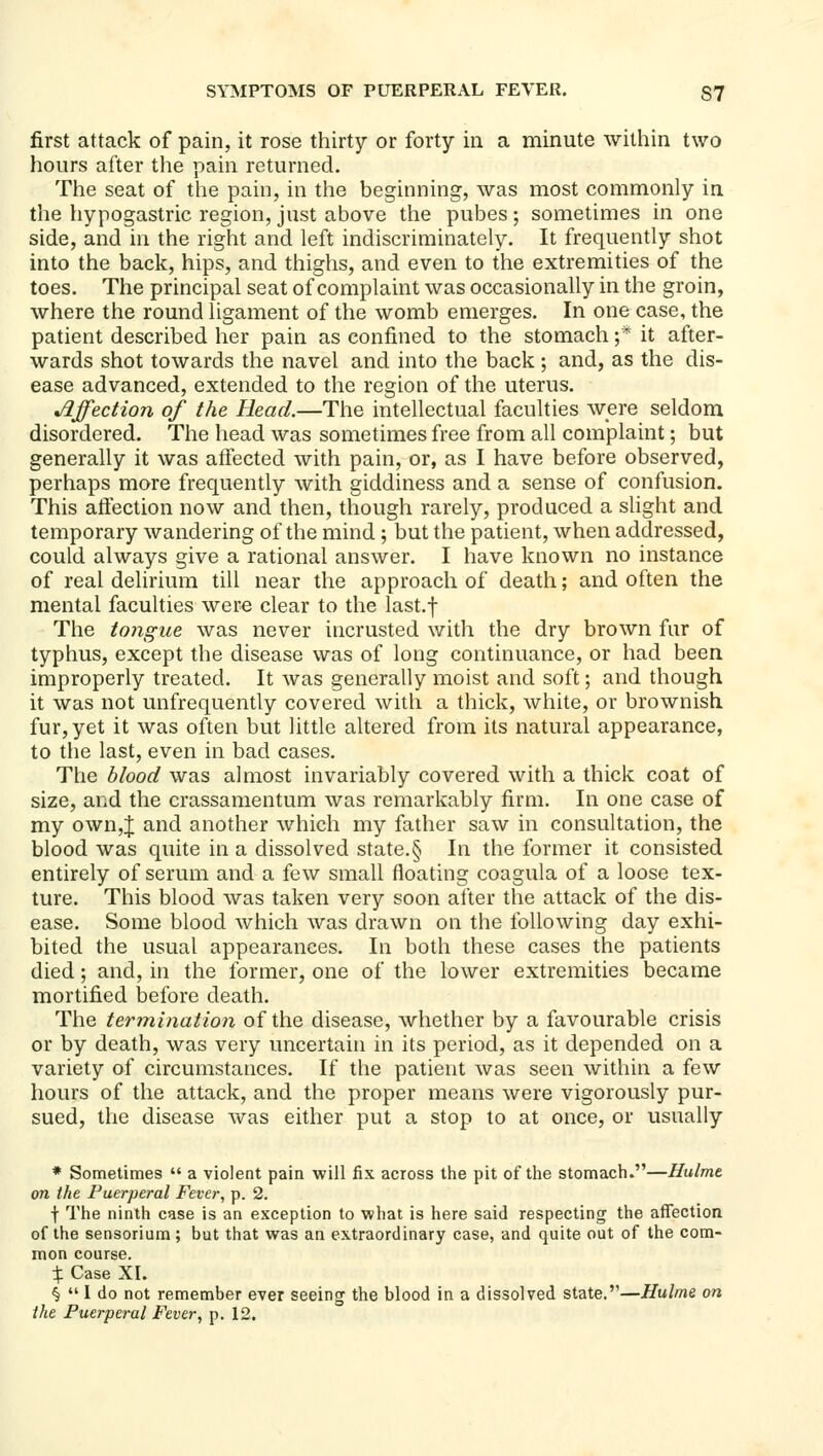 first attack of pain, it rose thirty or forty in a minute within two hours after the pain returned. The seat of the pain, in the beginning, was most commonly in the hypogastric region, just above the pubes ; sometimes in one side, and in the right and left indiscriminately. It frequently shot into the back, hips, and thighs, and even to the extremities of the toes. The principal seat of complaint was occasionally in the groin, where the round ligament of the womb emerges. In one case, the patient described her pain as confined to the stomach ;* it after- wards shot towards the navel and into the back; and, as the dis- ease advanced, extended to the region of the uterus. Affection of the Head.—The intellectual faculties were seldom disordered. The head was sometimes free from all complaint; but generally it was affected with pain, or, as I have before observed, perhaps more frequently with giddiness and a sense of confusion. This affection now and then, though rarely, produced a slight and temporary wandering of the mind ; but the patient, when addressed, could always give a rational answer. I have known no instance of real delirium till near the approach of death; and often the mental faculties were clear to the last.f The tongue was never incrusted with the dry brown fur of typhus, except the disease was of long continuance, or had been improperly treated. It was generally moist and soft; and though it was not unfrequently covered with a thick, white, or brownish fur, yet it was often but little altered from its natural appearance, to the last, even in bad cases. The blood was almost invariably covered with a thick coat of size, and the crassamentum was remarkably firm. In one case of my own,J and another which my father saw in consultation, the blood was quite in a dissolved state.§ In the former it consisted entirely of serum and a few small floating coagula of a loose tex- ture. This blood was taken very soon after the attack of the dis- ease. Some blood which was drawn on the following day exhi- bited the usual appearances. In both these cases the patients died; and, in the former, one of the lower extremities became mortified before death. The termination of the disease, whether by a favourable crisis or by death, was very uncertain in its period, as it depended on a variety of circumstances. If the patient was seen within a few hours of the attack, and the proper means were vigorously pur- sued, the disease was either put a stop to at once, or usually * Sometimes  a violent pain will fix across the pit of the stomach.—Hulmt on the Puerperal Fever, p. 2. f The ninth case is an exception to what is here said respecting the affection of the sensorium; but that was an extraordinary case, and quite out of the com- mon course. X Case XI. §  I do not remember ever seeing the blood in a dissolved state.—Hulme on the Puerperal Fever, p. 12.