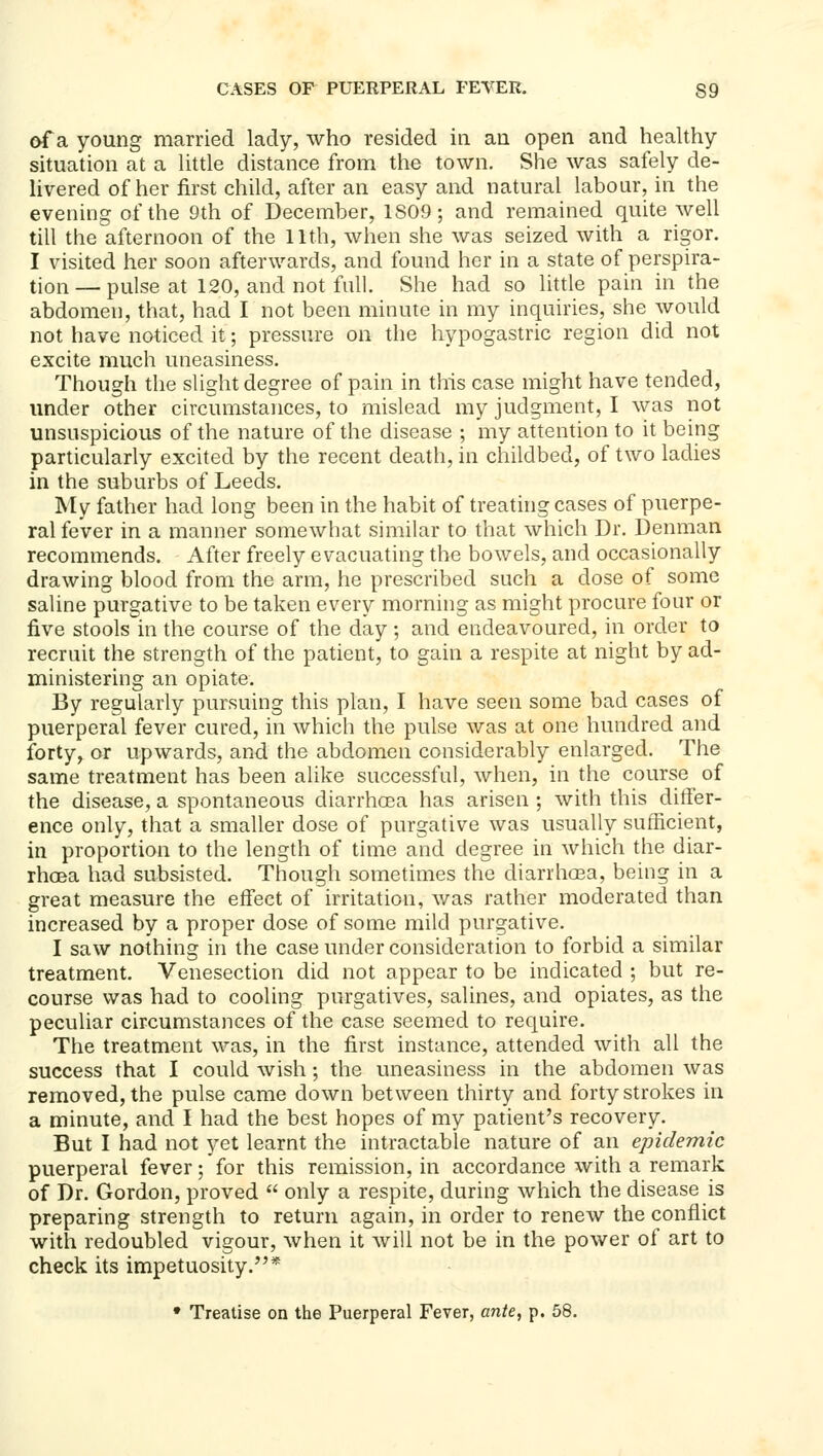 of a young married lady, who resided in an open and healthy situation at a Uttle distance from the town. She was safely de- livered of her first child, after an easy and natural labour, in the evening of the 9th of December, 1809; and remained quite well till the afternoon of the 11th, when she was seized with a rigor. I visited her soon afterwards, and found her in a state of perspira- tion— pulse at 120, and not full. She had so little pain in the abdomen, that, had I not been minute in my inquiries, she would not have noticed it; pressure on the hypogastric region did not excite much uneasiness. Though the slight degree of pain in this case might have tended, under other circumstances, to mislead my judgment, I was not unsuspicious of the nature of the disease ; my attention to it being particularly excited by the recent death, in childbed, of two ladies in the suburbs of Leeds. My father had long been in the habit of treathig cases of puerpe- ral fever in a manner somewhat similar to that which Dr. Denman recommends. After freely evacuating the bowels, and occasionally drawing blood from the arm, he prescribed such a dose of some saline purgative to be taken every morning as might procure four or five stools in the course of the day ; and endeavoured, in order to recruit the strength of the patient, to gain a respite at night by ad- ministering an opiate. By regularly pursuing this plan, I have seen some bad cases of puerperal fever cured, in which the pulse was at one hundred and forty, or upwards, and the abdomen considerably enlarged. The same treatment has been alike successful, when, in the course of the disease, a spontaneous diarrhoea has arisen ; with this differ- ence only, that a smaller dose of purgative was usually sufficient, in proportion to the length of time and degree in which the diar- rhoea had subsisted. Though sometimes the diarrhosa, being in a great measure the effect of irritation, v/as rather moderated than increased by a proper dose of some mild purgative. I saw nothing in the case under consideration to forbid a similar treatment. Venesection did not appear to be indicated ; but re- course was had to cooling purgatives, salines, and opiates, as the peculiar circumstances of the case seemed to require. The treatment was, in the first instance, attended with all the success that I could wish ; the uneasiness in the abdomen was removed, the pulse came down between thirty and forty strokes in a minute, and I had the best hopes of my patient's recovery. But I had not yet learnt the intractable nature of an epidemic puerperal fever; for this remission, in accordance with a remark of Dr. Gordon, proved  only a respite, during which the disease is preparing strength to return again, in order to renew the conflict with redoubled vigour, when it will not be in the power of art to check its impetuosity.* • Treatise on the Puerperal Fever, ante, p. 58.