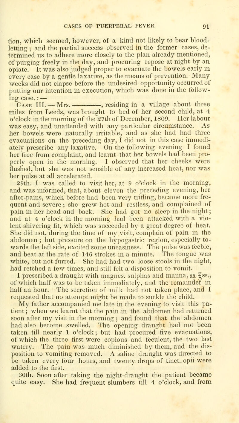 tion, which seemed, however, of a kind not likely to bear blood- letting ; and the partial success observed in the former cases, de- termined us to adhere more closely to the plan already mentioned, of purging freely in the day, and procuring repose at night by an opiate. It was also judged proper to evacuate the bowels early in every case by a gentle laxative, as the means of prevention. Many weeks did not elapse before the undesired opportunity occurred of putting our intention in execution, which was done in the follow- ing case.: — Case III. — Mrs. , residing in a village about three miles from Leeds, was brought to bed of her second child, at 4 o'clock in the morning of the 27th of December, 1809. Her labour was easy, and unattended with any particular circumstance. As her bowels were naturally irritable, and as she had had three evacuations on the preceding day, I did not in this case immedi- ately prescribe any laxative. On the following evening I found her free from complaint, and learnt that her bowels had been pro- perly open in the morning. I observed that her cheeks were flushed, but she was not sensible of any increased heat, nor was her pulse at all accelerated. 29th. I was called to visit her, at 9 o'clock in the morning, and was informed, that, about eleven the preceding evening, her after-pains, which before had been very trifling, became more fre- quent and severe; she grew hot and restless, and complained of pain in her head and back. She had got no sleep in the night; and at 4 o'clock in the morning had been attacked with a vio- lent shivering fit, which was succeeded by a great degree of heat. She did not, during the time of my visit, complain of pain in the abdomen; but pressure on the hypogastric region, especially to- wards the left side, excited some uneasiness. The pulse was feeble, and beat at the rate of 146 strokes in a minute. The tongue was white, but not furred. She had had two loose stools in the night, had retched a few times, and still felt a disposition to vomit. I prescribed a draught Avith magnes. sulphas and manna, aa 5ss., of which half was to be taken immediately, and the remainder in half an hour. The secretion of milk had not taken place, and I requested that no attempt might be made to suckle the child. My father accompanied me late in the evening to visit this pa- tient ; when we learnt that the pain in the abdomen had returned soon after my visit in the morning ; and found that the abdomen had also become swelled. The opening draught had not been taken till nearly 1 o'clock; but had procured five evacuations, of which the three first were copious and feculent, the two last watery. The pain was much diminished by them, and the dis- position to vomiting removed. A saline draught was directed to be taken every four hours, and twenty drops of tinct. opii were added to the first. 30th. Soon after taking the night-draught the patient became quite easy. She had frequent slumbers till 4 o'clock, and from