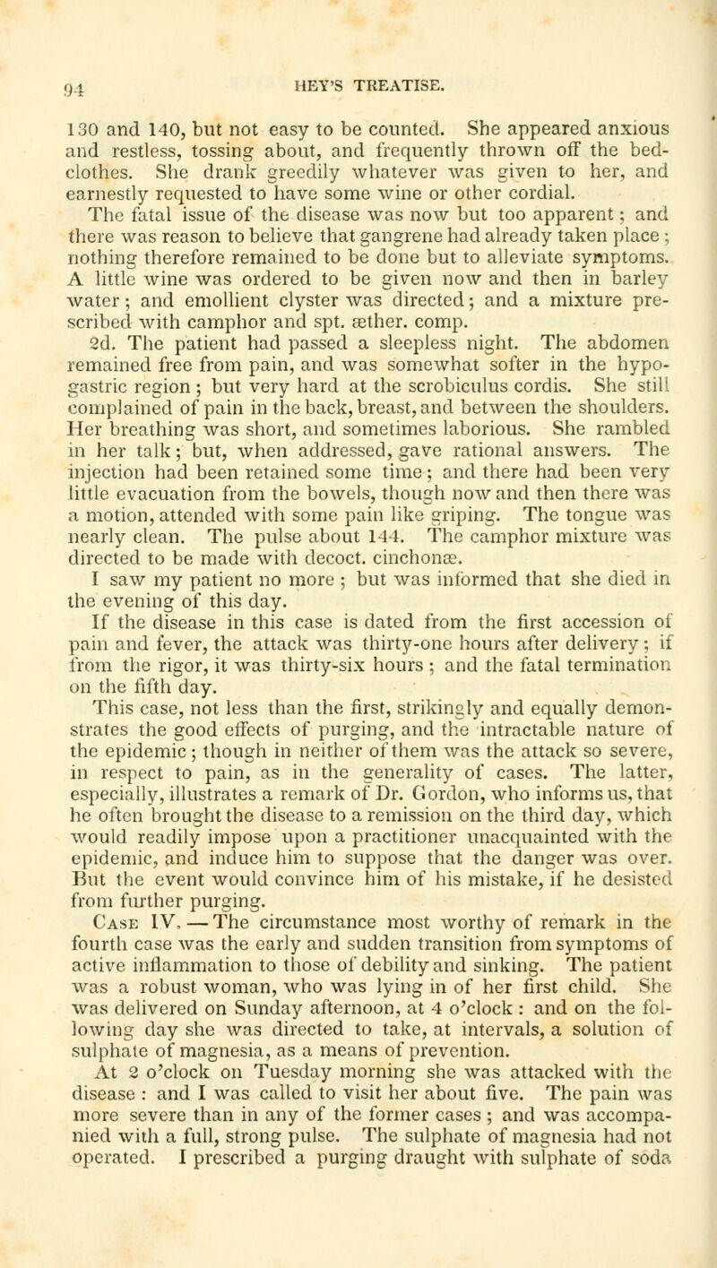 130 and 140, but not easy to be counted. She appeared anxious and restless, tossing about, and frequently thrown off the bed- clothes. She drank greedily whatever was given to her, and earnestly requested to have some wine or other cordial. The fatal issue of the disease was now but too apparent; and there was reason to believe that gangrene had already taken place ; nothing therefore remained to be done but to alleviate symptoms. A little wine was ordered to be given now and then in barley water; and emollient clyster was directed; and a mixture pre- scribed with camphor and spt. ccther. comp. 2d. The patient had passed a sleepless night. The abdomen remained free from pain, and was somewhat softer in the hypo- gastric region ; but very hard at the scrobiculus cordis. She still complained of pain in the back, breast, and between the shoulders. Her breathing was short, and sometimes laborious. She rambled in her talk; but, when addressed, gave rational answers. The injection had been retained some time; and there had been very little evacuation from the bowels, though now and then there was a motion, attended with some pain like griping. The tongue was nearly clean. The pulse about 144. The camphor mixture was directed to be made with decoct, cinchonas. I saw my patient no more ; but was informed that she died in the evening of this day. If the disease in this case is dated from the first accession of pain and fever, the attack was thirty-one hours after delivery; if from the rigor, it was thirty-six hours ; and the fatal termination on the fifth day. This case, not less than the first, strikingly and equally demon- strates the good effects of purging, and the intractable nature of the epidemic; though in neither of them was the attack so severe, in respect to pain, as in the generality of cases. The latter, especially, illustrates a remark of Dr. Gordon, who informs us, that he often brought the disease to a remission on the third day, which would readily impose upon a practitioner unacquainted with the epidemic, and induce him to suppose that the danger was over. But the event would convince him of his mistake, if he desisted from further purging. Case IV. — The circumstance most worthy of remark in the fourth case was the early and sudden transition from symptoms of active inflammation to those of debility and sinking. The patient was a robust woman, who was lying in of her first child. She was delivered on Sunday afternoon, at 4 o'clock : and on the fol- lowing day she was directed to take, at intervals, a solution of sulphate of magnesia, as a means of prevention. At 2 o'clock on Tuesday morning she was attacked with the disease : and I was called to visit her about five. The pain was more severe than in any of the former cases ; and was accompa- nied with a full, strong pulse. The sulphate of magnesia had not operated. I prescribed a purging draught with sulphate of soda