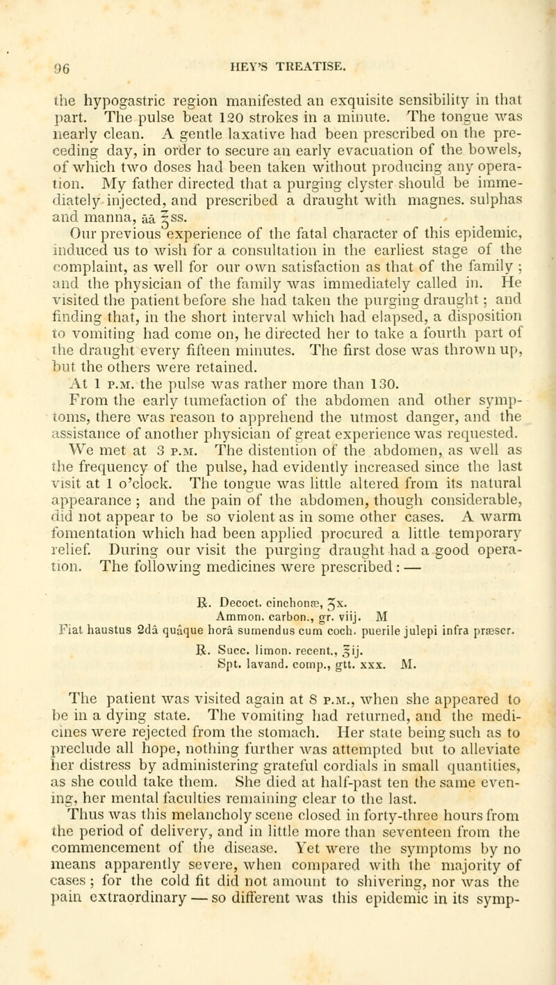 the hypogastric region manifested an exquisite sensibility in that part. The pulse beat 120 strokes in a minute. The tongue was nearly clean. A gentle laxative had been prescribed on the pre- ceding day, in order to secure an early evacuation of the bowels, of which two doses had been taken without producing any opera- tion. My father directed that a purging clyster should be imme- diately injected, and prescribed a draught with magnes. sulphas and manna, aa iss. Our previous experience of the fatal character of this epidemic, induced us to wish for a consultation in the earliest stage of the complaint, as well for our own satisfaction as that of the family ; and the physician of the family was immediately called in. He visited the patient before she had taken the purging draught; and finding that, in the short interval which had elapsed, a disposition to vomiting had come on, he directed her to take a fourth part of the draught every fifteen minutes. The first dose was thrown up, but the others were retained. At 1 P.M. the pulse was rather more than 130. From the early tumefaction of the abdomen and other symp- toms, there was reason to apprehend the utmost danger, and the assistance of another physician of great experience was requested. We met at 3 p.m. The distention of the abdomen, as well as the frequency of the pulse, had evidently increased since the last visit at 1 o'clock. The tongue was little altered from its natural appearance ; and the pain of the abdomen, though considerable, did not appear to be so violent as in some other cases. A warm fomentation which had been applied procured a little temporary relief. During our visit the purging draught had a good opera- tion. The following medicines were prescribed: — R. Decoct, cinchonse, ^x. Ammon. carbon., gr. viij. M Fiat haustus 2cla quaque hora sumendus cum coch. puerile julepi infra prcescr. R. Succ. limon. recent., 3ij. Spt. lavand. comp., gtt. xxx. M. The patient was visited again at S p.i\r., when she appeared to be in a dying state. The vomiting had returned, and the medi- cines were rejected from the stomach. Her state being such as to preclude all hope, nothing further was attempted but to alleviate her distress by administering grateful cordials in small quantities, as she could take them. She died at half-past ten the same even- ing, her mental faculties remaining clear to the last. Thus was this melancholy scene closed in forty-three hours from the period of delivery, and in little more than seventeen from the commencement of the disease. Yet were the symptoms by no means apparently severe, when compared with the majority of cases ; for the cold fit did not amount to shivering, nor was the ]>ain extraordinary — so different was this epidemic in its symp-